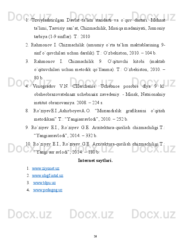 1.   Uzviylashtirilgan   Davlat   ta’lim   standarti   va   o`quv   dasturi.   Mehnat
ta’limi, Tasviriy san’at, Chizmachilik, Musiqa madaniyati, Jismoniy
tarbiya (1-9 sinflar). T.: 2010
2.   Rahmonov   I.   Chizmachilik   (umumiy   o`rta   ta’lim   maktablarining   9-
sinf o`quvchilari uchun darslik). T.: O`zbekiston, 2010. – 104 b.
3.   Rahmonov   I.   Chizmachilik   9.   O`qituvchi   kitobi   (maktab
o`qituvchilari   uchun   metodik   qo`llanma).   T.:   O`zbekiston,   2010.   –
80 b.
4.   Vinogradov   V.N.   CHerchenie.   Uchebnoe   posobie   dlya   9   kl.
obsheobrazovateln ы x   uchebn ы ix   zavedeniy.   -   Minsk,   Natsionalniy
institut obrazovaniya. 2008. – 224 s.
8.   Ro’ziyev E.I. ,Ashirboyev A.O.   “Muxandislik   grafikasini   o’qitish
metodikasi”  T.:  “ Yangiasravlodi ”, 2010.  – 252 b.
9.   Ro`ziyev   E.I.,   Ro`ziyev   G.E.   Arxitektura-qurilish   chizmachiligi.T.:
“ Yangiasravlodi ”, 201 4 .  – 332 b.
10.   Ro`ziyev   E.I.,   Ro`ziyev   G.E.   Arxitektura-qurilish   chizmachiligi.T.:
“ Yangi asr avlodi ”, 201 4 .  – 180 b.
Internet saytlari.
1. www.ziyonet.uz   
2. www.nbgf.intal.uz   
3.   www.tdpu.uz
4.   www.pedagog.uz            
.
26 