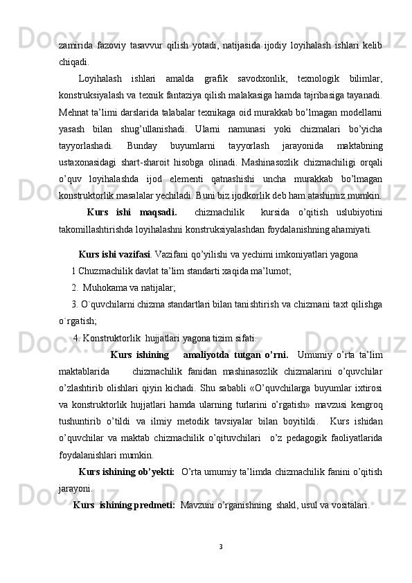 zamirida   fazoviy   tasavvur   qilish   yotadi,   natijasida   ijodiy   loyihalash   ishlari   kelib
chiqadi.
Loyihalash   ishlari   amalda   grafik   savodxonlik,   texnologik   bilimlar,
konstruksiyalash va texnik fantaziya qilish malakasiga hamda tajribasiga tayanadi.
Mehnat ta’limi darslarida talabalar texnikaga oid murakkab bo’lmagan modellarni
yasash   bilan   shug’ullanishadi.   Ularni   namunasi   yoki   chizmalari   bo’yicha
tayyorlashadi.   Bunday   buyumlarni   tayyorlash   jarayonida   maktabning
ustaxonasidagi   shart-sharoit   hisobga   olinadi.   Mashinasozlik   chizmachiligi   orqali
o’quv   loyihalashda   ijod   elementi   qatnashishi   uncha   murakkab   bo’lmagan
konstruktorlik masalalar yechiladi. Buni biz ijodkorlik deb ham atashimiz mumkin.
  Kurs   ishi   maqsadi.     chizmachilik     kursida   o’qitish   uslubiyotini
takomillashtirishda loyihalashni konstruksiyalashdan foydalanishning ahamiyati. 
Kurs ishi vazifasi . Vazifani qo’yilishi va yechimi imkoniyatlari yagona    
     1  Chuzmachilik davlat ta’lim standarti xaqida ma’lumot;
     2.    Muhokama va natijalar;
     3. O `q uvchilarni chizma standartlari bilan  tanishtirish va chizmani ta x t  q ilishga
o` rgatish;    
      4. Konstruktorlik  hujjatlari yagona tizim sifati.
              Kurs   ishining       a maliyotda   tutgan   o’rni.     Umumiy   o’rta   ta’lim
maktablarida         chizmachilik   fanidan   mashinasozlik   chizmalarini   o’quvchilar
o’zlashtirib   olishlari   qiyin   kichadi.   Shu   sababli   «O’quvchilarga   buyumlar   ixtirosi
va   konstruktorlik   hujjatlari   hamda   ularning   turlarini   o’rgatish»   mavzusi   kengroq
tushuntirib   o’tildi   va   ilmiy   metodik   tavsiyalar   bilan   boyitildi .     Kurs   ishidan
o’quvchilar   va   maktab   chizmachilik   o’qituvchilari     o’z   pedagogik   faoliyatlarida
foydalanishlari mumkin.
        Kurs ishining ob’yekti:    O’rta umumiy ta’limda chizmachilik fanini o’qitish
jarayoni.
       Kurs   ish i ning predmeti:     Mavzuni o’rganishning  shakl, usul va vositalari.
3
