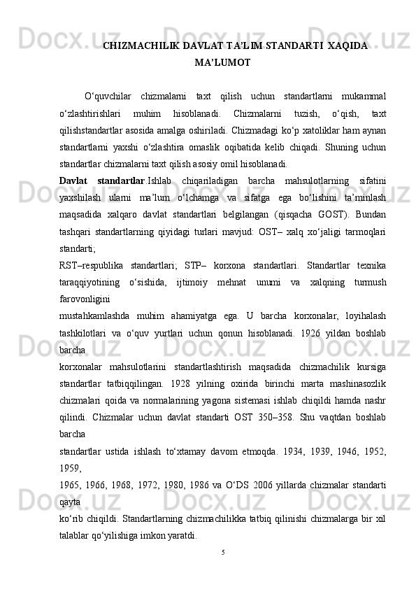CHIZMACHILIK DAVLAT TA’LIM STANDARTI  XAQIDA
MA’LUMOT
O‘quvchilar   chizmalarni   taxt   qilish   uchun   standartlarni   mukammal
o‘zlashtirishlari   muhim   hisoblanadi.   Chizmalarni   tuzish,   o‘qish,   taxt
qilishstandartlar asosida amalga oshiriladi. Chizmadagi ko‘p xatoliklar ham aynan
standartlarni   yaxshi   o‘zlashtira   omaslik   oqibatida   kelib   chiqadi.   Shuning   uchun
standartlar chizmalarni taxt qilish asosiy omil hisoblanadi.
Davlat   standartlar .Ishlab   chiqariladigan   barcha   mahsulotlarning   sifatini
yaxshilash   ularni   ma’lum   o‘lchamga   va   sifatga   ega   bo‘lishini   ta’minlash
maqsadida   xalqaro   davlat   standartlari   belgilangan   (qisqacha   GOST).   Bundan
tashqari   standartlarning   qiyidagi   turlari   mavjud:   OST–   xalq   xo‘jaligi   tarmoqlari
standarti;
RST–respublika   standartlari;   STP–   korxona   standartlari.   Standartlar   texnika
taraqqiyotining   o‘sishida,   ijtimoiy   mehnat   unumi   va   xalqning   turmush
farovonligini
mustahkamlashda   muhim   ahamiyatga   ega.   U   barcha   korxonalar,   loyihalash
tashkilotlari   va   o‘quv   yurtlari   uchun   qonun   hisoblanadi.   1926   yildan   boshlab
barcha
korxonalar   mahsulotlarini   standartlashtirish   maqsadida   chizmachilik   kursiga
standartlar   tatbiqqilingan.   1928   yilning   oxirida   birinchi   marta   mashinasozlik
chizmalari   qoida   va   normalarining   yagona   sistemasi   ishlab   chiqildi   hamda   nashr
qilindi.   Chizmalar   uchun   davlat   standarti   OST   350–358.   Shu   vaqtdan   boshlab
barcha
standartlar   ustida   ishlash   to‘xtamay   davom   etmoqda.   1934,   1939,   1946,   1952,
1959,
1965,   1966,   1968,   1972,   1980,   1986   va   O‘DS   2006   yillarda   chizmalar   standarti
qayta
ko‘rib chiqildi. Standartlarning chizmachilikka tatbiq qilinishi  chizmalarga bir  xil
talablar qo‘yilishiga imkon yaratdi.
5 