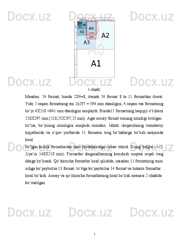 1-shakl.
Masalan:   24   format,   bunda   2X4=8,   demak   24   format   8   ta   11   formatdan   iborat.
Yoki 2 raqam formatning eni 2x297 = 594 mm ekanligini, 4 raqam esa formatning
bo‘yi 4X210 =841 mm ekanligini aniqlaydi. Bunda11 formatning haqiqiy o‘lchami
210X297 mm (210,25X297,25 mm). Agar asosiy format enining uzunligi berilgan
bo‘lsa,   bo‘yining   uzunligini   aniqlash   mumkin.   Ishlab   chiqarishning   texnikaviy
hujjatlarida   va   o‘quv   yurtlarida   11   formatni   teng   bo‘laklarga   bo‘lish   natijasida
hosil
bo‘lgan kichik formatlardan ham foydalanishga ruxsat etiladi. Uning belgisi –1/2-
1(ya’ni   148X210   mm).   Formatlar   diagonallarining   kesishish   nuqtasi   orqali   teng
ikkiga bo‘linadi. Qo‘shimcha formatlar hosil qilishda, masalan 11 formatning enini
uchga ko‘paytirilsa 13 format, to‘rtga ko‘paytirilsa 14 format va hokazo formatlar
hosil bo‘ladi. Asosiy va qo‘shimcha formatlarning hosil bo‘lish sxemasi 2-shaklda
ko‘rsatilgan.
7 