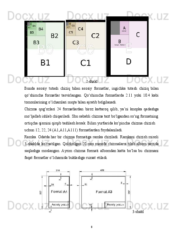    
2-shakl
Bunda   asosiy   tutash   chiziq   bilan   asosiy   formatlar,   ingichka   tutash   chiziq   bilan
qo‘shimcha   formatlar   tasvirlangan.   Qo‘shimcha   formatlarda   2.11   yoki   10.4   kabi
tomonlarining o‘lchamlari nuqta bilan ajratib belgilanadi.
Chizma   qog‘ozlari   24   formatlardan   biroz   kattaroq   qilib,   ya’ni   knopka   qadashga
mo‘ljallab ishlab chiqariladi. Shu sababli chizma taxt bo‘lgandan so‘ng formatning
ortiqcha qismini qirqib tashlash kerak. Bilim yurtlarida ko‘pincha chizma chizish
uchun 12, 22, 24 (A1,A11,A111) formatlardan foydalaniladi.
Ramka. Odatda har bir chizma formatiga ramka chiziladi. Ramkani chizish misoli
3-shaklda ko‘rsatilgan. Qoldirilgan 20 mm masofa chizmalarni tikib albom tarzida
saqlashga   moslangan.   Ayrim   chizma   formati   albomdan   katta   bo’lsa   bu   chizmani
faqat formatlar o‘lchamida buklashga ruxsat etiladi.
3-shakl
8 