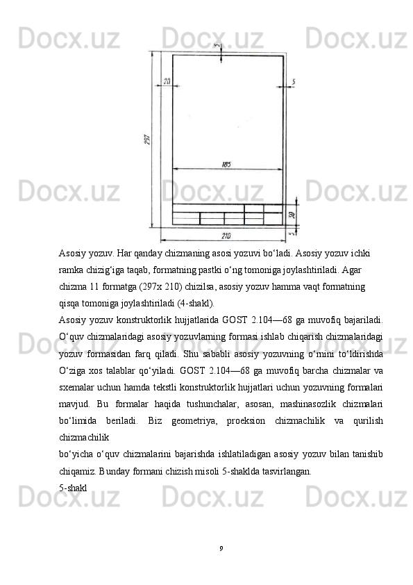 Asosiy yozuv. Har qanday chizmaning asosi yozuvi bo‘ladi. Asosiy yozuv ichki 
ramka chizig‘iga taqab, formatning pastki o‘ng tomoniga joylashtiriladi. Agar 
chizma 11 formatga (297x 210) chizilsa, asosiy yozuv hamma vaqt formatning 
qisqa tomoniga joylashtiriladi (4-shakl).
Asosiy yozuv konstruktorlik hujjatlarida GOST  2.104—68 ga muvofiq bajariladi.
O‘quv chizmalaridagi asosiy yozuvlarning formasi ishlab chiqarish chizmalaridagi
yozuv   formasidan   farq   qiladi.   Shu   sababli   asosiy   yozuvning   o‘rnini   to‘ldirishda
O‘ziga   xos   talablar   qo‘yiladi.   GOST   2.104—68   ga   muvofiq   barcha   chizmalar   va
sxemalar uchun hamda tekstli konstruktorlik hujjatlari uchun yozuvning formalari
mavjud.   Bu   formalar   haqida   tushunchalar,   asosan,   mashinasozlik   chizmalari
bo‘limida   beriladi.   Biz   geometriya,   proeksion   chizmachilik   va   qurilish
chizmachilik
bo‘yicha   o‘quv   chizmalarini   bajarishda   ishlatiladigan   asosiy   yozuv   bilan   tanishib
chiqamiz. Bunday formani chizish misoli 5-shaklda tasvirlangan.
5-shakl
9 