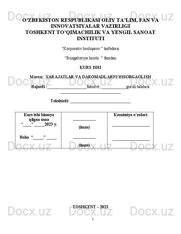 1O’ZBEKISTON RESPUBLIKASI OLIY TA’LIM, FAN VA
INNOVATSIYALAR VAZIRLIGI
TOSHKENT TO’QIMACHILIK VA YENGIL SANOAT
INSTITUTI
“Korporativ boshqaruv ” kafedrasi
“Buxgalteriya hisobi  ” fanidan
KURS ISHI
Mavzu:  XARAJATLAR VA DAROMADLARNI HISOBGAOLISH
Bajardi :___________________ fakultet,  ____________ guruh talabasi
_____________________________
Tekshirdi: _____________________________
Kurs ishi himoya
qilgan sana
“____” _____2023  y .
Baho    “ _____ ”  _____ ___________
(imzo)
___________
(imzo) Komissiya a’zolari:
__________________
__________________
TOSHKENT  – 2023 