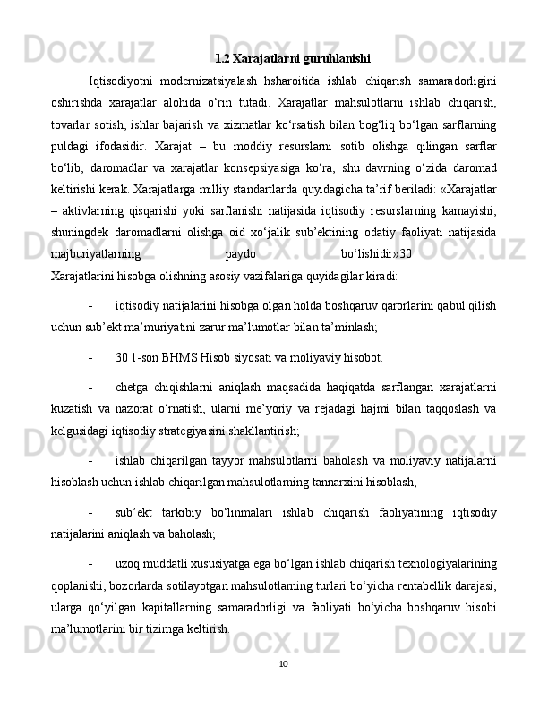 101.2  Xarajatlarni   guruhlanishi
Iqtisodiyotni   modernizatsiyalash   hsharoitida   ishlab   chiqarish   samaradorligini
oshirishda   xarajatlar   alohida   o‘rin   tutadi.   Xarajatlar   mahsulotlarni   ishlab   chiqarish,
tovarlar  sotish,   ishlar  bajarish  va  xizmatlar  ko‘rsatish  bilan  bog‘liq  bo‘lgan  sarflarning
puldagi   ifodasidir.   Xarajat   –   bu   moddiy   resurslarni   sotib   olishga   qilingan   sarflar
bo‘lib‚   daromadlar   va   xarajatlar   konsepsiyasiga   ko‘ra‚   shu   davrning   o‘zida   daromad
keltirishi kerak. Xarajatlarga milliy standartlarda quyidagicha ta’rif beriladi: «Xarajatlar
–   aktivlarning   qisqarishi   yoki   sarflanishi   natijasida   iqtisodiy   resurslarning   kamayishi,
shuningdek   daromadlarni   olishga   oid   xo‘jalik   sub’ektining   odatiy   faoliyati   natijasida
majburiyatlarning   paydo   bo‘lishidir»30  
Xarajatlarini hisobga olishning asosiy vazifalariga quyidagilar kiradi: 
 iqtisodiy natijalarini hisobga olgan holda boshqaruv qarorlarini qabul qilish
uchun sub’ekt ma’muriyatini zarur ma’lumotlar bilan ta’minlash; 
 30 1-son BHMS Hisob siyosati va moliyaviy hisobot. 
 chetga   chiqishlarni   aniqlash   maqsadida   haqiqatda   sarflangan   xarajatlarni
kuzatish   va   nazorat   o‘rnatish,   ularni   me’yoriy   va   rejadagi   hajmi   bilan   taqqoslash   va
kelgusidagi iqtisodiy strategiyasini shakllantirish; 
 ishlab   chiqarilgan   tayyor   mahsulotlarni   baholash   va   moliyaviy   natijalarni
hisoblash uchun ishlab chiqarilgan mahsulotlarning tannarxini hisoblash; 
 sub’ekt   tarkibiy   bo‘linmalari   ishlab   chiqarish   faoliyatining   iqtisodiy
natijalarini aniqlash va baholash; 
 uzoq muddatli xususiyatga ega bo‘lgan ishlab chiqarish texnologiyalarining
qoplanishi, bozorlarda sotilayotgan mahsulotlarning turlari bo‘yicha rentabellik darajasi,
ularga   qo‘yilgan   kapitallarning   samaradorligi   va   faoliyati   bo‘yicha   boshqaruv   hisobi
ma’lumotlarini bir tizimga keltirish.  