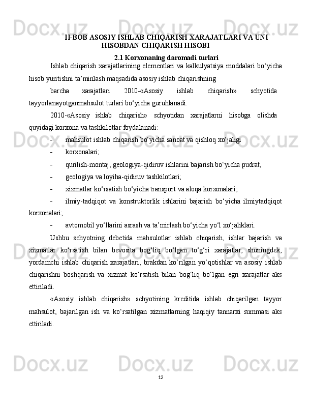 12II-BOB  ASOSIY   ISHLAB   CHIQARISH   XARAJATLARI   VA   UNI
HISOBDAN   CHIQARISH   HISOBI
2.1  Korxonaning   daromadi   turlari
Ishlab   chiqarish   xarajatlarining   elementlari   va   kalkulyatsiya   moddalari   bo‘yicha
hisob yuritishni ta’minlash maqsadida asosiy ishlab chiqarishning
barcha xarajatlari 2010-«Asosiy ishlab chiqarish» schyotida
tayyorlanayotganmahsulot turlari bo‘yicha guruhlanadi.
2010-«Asosiy ishlab chiqarish» schyotidan xarajatlarni hisobga olishda
quyidagi korxona va tashkilotlar foydalanadi:
 mahsulot   ishlab   chiqarish   bo‘yicha   sanoat   va   qishloq   xo‘jaligi
 korxonalari;
 qurilish-montaj,   geologiya-qidiruv   ishlarini   bajarish   bo‘yicha   pudrat,
 geologiya   va   loyiha-qidiruv   tashkilotlari;
 xizmatlar   ko‘rsatish   bo‘yicha   transport   va   aloqa   korxonalari;
 ilmiy-tadqiqot   va   konstruktorlik   ishlarini   bajarish   bo‘yicha   ilmiytadqiqot
korxonalari;
 avtomobil   yo‘llarini   asrash   va   ta’mirlash   bo‘yicha   yo‘l   xo‘jaliklari.
Ushbu   schyotning   debetida   mahsulotlar   ishlab   chiqarish,   ishlar   bajarish   va
xizmatlar   ko‘rsatish   bilan   bevosita   bog‘liq   bo‘lgan   to‘g‘ri   xarajatlar,   shuningdek,
yordamchi   ishlab   chiqarish   xarajatlari,   brakdan   ko‘rilgan   yo‘qotishlar   va   asosiy   ishlab
chiqarishni   boshqarish   va   xizmat   ko‘rsatish   bilan   bog‘liq   bo‘lgan   egri   xarajatlar   aks
ettiriladi.
«Asosiy   ishlab   chiqarish»   schyotining   kreditida   ishlab   chiqarilgan   tayyor
mahsulot,   bajarilgan   ish   va   ko‘rsatilgan   xizmatlarning   haqiqiy   tannarxi   summasi   aks
ettiriladi. 