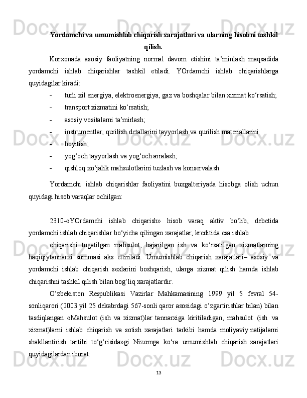 13Yordamchi va umumishlab chiqarish xarajatlari va ularning hisobni tashkil
qilish.
Korxonada   asosiy   faoliyatning   normal   davom   etishini   ta’minlash   maqsadida
yordamchi   ishlab   chiqarishlar   tashkil   etiladi.   YOrdamchi   ishlab   chiqarishlarga
quyidagilar kiradi:
 turli   xil   energiya,   elektroenergiya,   gaz   va   boshqalar   bilan   xizmat   ko‘rsatish;
 transport   xizmatini   ko‘rsatish;
 asosiy   vositalarni   ta’mirlash;
 instrumentlar,   qurilish   detallarini   tayyorlash   va   qurilish   materiallarini
 boyitish;
 yog‘och   tayyorlash   va   yog‘och   arralash;
 qishloq   xo‘jalik   mahsulotlarini   tuzlash   va   konservalash.
Yordamchi   ishlab   chiqarishlar   faoliyatini   buxgalteriyada   hisobga   olish   uchun
quyidagi hisob varaqlar ochilgan:
2310-«YOrdamchi   ishlab   chiqarish»   hisob   varaq   aktiv   bo‘lib,   debetida
yordamchi   ishlab   chiqarishlar   bo‘yicha   qilingan   xarajatlar,   kreditida   esa   ishlab
chiqarishi   tugatilgan   mahsulot,   bajarilgan   ish   va   ko‘rsatilgan   xizmatlarning
haqiqiytannarxi   summasi   aks   ettiriladi.   Umumishlab   chiqarish   xarajatlari–   asosiy   va
yordamchi   ishlab   chiqarish   sexlarini   boshqarish,   ularga   xizmat   qilish   hamda   ishlab
chiqarishni tashkil qilish bilan bog‘liq xarajatlardir.
O‘zbekiston   Respublikasi   Vazirlar   Mahkamasining   1999   yil   5   fevral   54-
sonliqarori (2003 yil 25 dekabrdagi 567-sonli qaror asosidagi o‘zgartirishlar bilan) bilan
tasdiqlangan   «Mahsulot   (ish   va   xizmat)lar   tannarxiga   kiritiladigan,   mahsulot   (ish   va
xizmat)larni   ishlab   chiqarish   va   sotish   xarajatlari   tarkibi   hamda   moliyaviy  natijalarni
shakllantirish   tartibi   to‘g‘risida»gi   Nizomga   ko‘ra   umumishlab   chiqarish   xarajatlari
quyidagilardan iborat: 