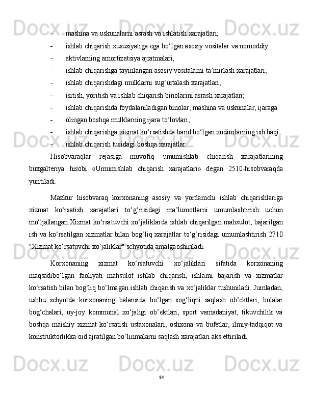 14 mashina   va   uskunalarni   asrash   va   ishlatish   xarajatlari;
 ishlab   chiqarish   xususiyatiga   ega   bo‘lgan   asosiy   vositalar   va   nomoddiy
 aktivlarning   amortizatsiya   ajratmalari;
 ishlab   chiqarishga   tayinlangan   asosiy   vositalarni   ta’mirlash   xarajatlari;
 ishlab   chiqarishdagi   mulklarni   sug‘urtalash   xarajatlari;
 isitish,   yoritish   va   ishlab   chiqarish   binolarini   asrash   xarajatlari;
 ishlab   chiqarishda   foydalaniladigan   binolar,   mashina   va   uskunalar,   ijaraga
 olingan   boshqa   mulklarning   ijara   to‘lovlari;
 ishlab   chiqarishga   xizmat   ko‘rsatishda   band   bo‘lgan   xodimlarning   ish   haqi;
 ishlab   chiqarish   tusidagi   boshqa   xarajatlar.
Hisobvaraqlar   rejasiga   muvofiq   umumishlab   chiqarish   xarajatlarining
buxgalteriya   hisobi   «Umumishlab   chiqarish   xarajatlari»   degan   2510-hisobvaraqda
yuritiladi.  
Mazkur   hisobvaraq   korxonaning   asosiy   va   yordamchi   ishlab   chiqarishlariga
xizmat   ko‘rsatish   xarajatlari   to‘g‘risidagi   ma’lumotlarni   umumlashtirish   uchun
mo‘ljallangan. Xizmat ko‘rsatuvchi xo‘jaliklarda ishlab chiqarilgan mahsulot, bajarilgan
ish va ko‘rsatilgan xizmatlar  bilan bog‘liq xarajatlar to‘g‘risidagi  umumlashtirish 2710
"Xizmat ko‘rsatuvchi xo‘jaliklar" schyotida amalgaoshiriladi. 
Korxonaning   xizmat   ko‘rsatuvchi   xo‘jaliklari   sifatida   korxonaning
maqsadibo‘lgan   faoliyati   mahsulot   ishlab   chiqarish,   ishlarni   bajarish   va   xizmatlar
ko‘rsatish bilan bog‘liq bo‘lmagan ishlab chiqarish va xo‘jaliklar tushuniladi. Jumladan,
ushbu   schyotda   korxonaning   balansida   bo‘lgan   sog‘liqni   saqlash   ob’ektlari,   bolalar
bog‘chalari,   uy-joy   kommunal   xo‘jaligi   ob’ektlari,   sport   vamadaniyat,   tikuvchilik   va
boshqa   maishiy   xizmat   ko‘rsatish   ustaxonalari,   oshxona   va   bufetlar,   ilmiy-tadqiqot   va
konstruktorlikka oid ajratilgan bo‘linmalarni saqlash xarajatlari aks ettiriladi. 