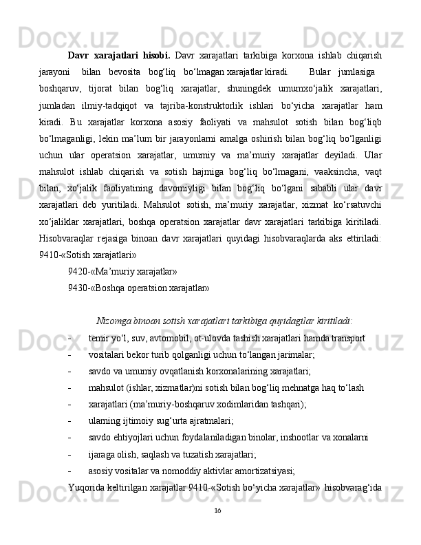 16Davr   xarajatlari   hisobi.   Davr   xarajatlari   tarkibiga   korxona   ishlab   chiqarish
jarayoni bilan bevosita bog‘liq bo‘lmagan   xarajatlar   kiradi. Bular jumlasiga
boshqaruv,   tijorat   bilan   bog‘liq   xarajatlar,   shuningdek   umumxo‘jalik   xarajatlari,
jumladan   ilmiy-tadqiqot   va   tajriba-konstruktorlik   ishlari   bo‘yicha   xarajatlar   ham
kiradi.   Bu   xarajatlar   korxona   asosiy   faoliyati   va   mahsulot   sotish   bilan   bog‘liqb
bo‘lmaganligi,   lekin   ma’lum   bir   jarayonlarni   amalga   oshirish   bilan   bog‘liq   bo‘lganligi
uchun   ular   operatsion   xarajatlar,   umumiy   va   ma’muriy   xarajatlar   deyiladi.   Ular
mahsulot   ishlab   chiqarish   va   sotish   hajmiga   bog‘liq   bo‘lmagani,   vaaksincha,   vaqt
bilan,   xo‘jalik   faoliyatining   davomiyligi   bilan   bog‘liq   bo‘lgani   sababli   ular   davr
xarajatlari   deb   yuritiladi.   Mahsulot   sotish,   ma’muriy   xarajatlar,   xizmat   ko‘rsatuvchi
xo‘jaliklar   xarajatlari,   boshqa   operatsion   xarajatlar   davr   xarajatlari   tarkibiga   kiritiladi.
Hisobvaraqlar   rejasiga   binoan   davr   xarajatlari   quyidagi   hisobvaraqlarda   aks   ettiriladi:
9410-«Sotish xarajatlari»
9420-«Ma’muriy   xarajatlar»
9430-«Boshqa   operatsion   xarajatlar»
Nizomga   binoan   sotish   xarajatlari   tarkibiga   quyidagilar   kiritiladi:
 temir   yo‘l,   suv,   avtomobil,   ot-ulovda   tashish   xarajatlari   hamda   transport
 vositalari   bekor   turib   qolganligi   uchun   to‘langan   jarimalar;
 savdo   va   umumiy   ovqatlanish   korxonalarining   xarajatlari;
 mahsulot   (ishlar,   xizmatlar)ni   sotish   bilan   bog‘liq   mehnatga   haq   to‘lash
 xarajatlari   (ma’muriy-boshqaruv   xodimlaridan   tashqari);
 ularning   ijtimoiy   sug‘urta   ajratmalari;
 savdo   ehtiyojlari   uchun   foydalaniladigan   binolar,   inshootlar   va   xonalarni
 ijaraga   olish,   saqlash   va   tuzatish   xarajatlari;
 asosiy   vositalar   va   nomoddiy   aktivlar   amortizatsiyasi;
Yuqorida keltirilgan xarajatlar 9410-«Sotish bo‘yicha xarajatlar»   hisobvarag‘ida 