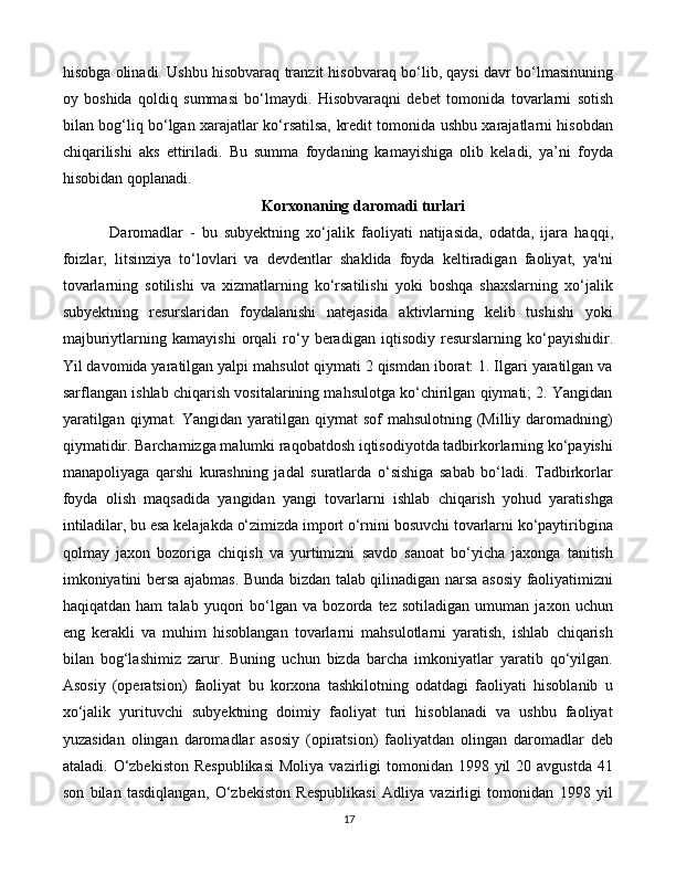 17hisobga olinadi. Ushbu hisobvaraq tranzit hisobvaraq bo‘lib, qaysi davr bo‘lmasinuning
oy   boshida   qoldiq   summasi   bo‘lmaydi.   Hisobvaraqni   debet   tomonida   tovarlarni   sotish
bilan bog‘liq   bo‘lgan   xarajatlar   ko‘rsatilsa,   kredit tomonida ushbu xarajatlarni hisobdan
chiqarilishi   aks   ettiriladi.   Bu   summa   foydaning   kamayishiga   olib   keladi,   ya’ni   foyda
hisobidan qoplanadi.
 Korxonaning   daromadi   turlari
Daromadlar   -   bu   subyektning   xo‘jalik   faoliyati   natijasida,   odatda,   ijara   haqqi,
foizlar,   litsinziya   to‘lovlari   va   devdentlar   shaklida   foyda   keltiradigan   faoliyat,   ya'ni
tovarlarning   sotilishi   va   xizmatlarning   ko‘rsatilishi   yoki   boshqa   shaxslarning   xo‘jalik
subyektning   resurslaridan   foydalanishi   natejasida   aktivlarning   kelib   tushishi   yoki
majburiytlarning   kamayishi   orqali   ro‘y   beradigan   iqtisodiy   resurslarning   ko‘payishidir.
Yil davomida yaratilgan yalpi mahsulot qiymati 2 qismdan iborat: 1. Ilgari yaratilgan va
sarflangan ishlab chiqarish vositalarining mahsulotga ko‘chirilgan qiymati; 2. Yangidan
yaratilgan  qiymat.  Yangidan yaratilgan qiymat  sof  mahsulotning (Milliy daromadning)
qiymatidir. Barchamizga malumki raqobatdosh iqtisodiyotda tadbirkorlarning ko‘payishi
manapoliyaga   qarshi   kurashning   jadal   suratlarda   o‘sishiga   sabab   bo‘ladi.   Tadbirkorlar
foyda   olish   maqsadida   yangidan   yangi   tovarlarni   ishlab   chiqarish   yohud   yaratishga
intiladilar, bu esa kelajakda o‘zimizda import o‘rnini bosuvchi tovarlarni ko‘paytiribgina
qolmay   jaxon   bozoriga   chiqish   va   yurtimizni   savdo   sanoat   bo‘yicha   jaxonga   tanitish
imkoniyatini bersa ajabmas. Bunda bizdan talab qilinadigan narsa asosiy faoliyatimizni
haqiqatdan   ham   talab   yuqori   bo‘lgan   va   bozorda   tez   sotiladigan   umuman   jaxon   uchun
eng   kerakli   va   muhim   hisoblangan   tovarlarni   mahsulotlarni   yaratish,   ishlab   chiqarish
bilan   bog‘lashimiz   zarur.   Buning   uchun   bizda   barcha   imkoniyatlar   yaratib   qo‘yilgan.
Asosiy   (operatsion)   faoliyat   bu   korxona   tashkilotning   odatdagi   faoliyati   hisoblanib   u
xo‘jalik   yurituvchi   subyektning   doimiy   faoliyat   turi   hisoblanadi   va   ushbu   faoliyat
yuzasidan   olingan   daromadlar   asosiy   (opiratsion)   faoliyatdan   olingan   daromadlar   deb
ataladi.  O‘zbekiston  Respublikasi  Moliya  vazirligi  tomonidan  1998 yil   20 avgustda  41
son   bilan   tasdiqlangan,   O‘zbekiston   Respublikasi   Adliya   vazirligi   tomonidan   1998   yil 