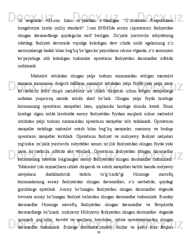 1826   avgustda   483-son   bilan   ro‘yhatdan   o‘tkazilgan   "O‘zbekiston   Respublikasi
buxgalteriya   hisobi   milliy   standarti"   2-son   BHMSda   asosiy   (operatsion)   faoliyatdan
olingan   daromadlarga   quydagicha   tarif   berilgan:   Xo‘jalik   yurituvchi   subyektning
odatdagi   faoliyati   davomida   vujudga   keladigan   davr   ichida   mulk   egalarining   o‘z
sarmoyalariga badali bilan bog‘liq bo‘lgan ko‘payishlarni istisno etganda, o‘z sarmoyasi
ko‘payishiga   olib   keladigan   tushumlar   operatsion   faoliyatdan   daromadlar   sifatida
izohlanadi.
Mahsulot   sotishdan   olingan   yalpi   tushum   summasidan   sotilgan   maxsulot
tannarxi   summasini   chegirib   tashlasa,   maxsulot   sotishdan   yalpi   foyda   yoki   yalpi   zarar
ko‘rsatkichi   kelib   chiqib   mahsulotni   uni   ishlab   chiqarish   uchun   ketgan   xarajatlarga
nisbatan   yuqoriroq   narxda   sotishi   shart   bo‘ladi.   Olingan   yalpi   foyda   hisobiga
korxonaning   operatsion   xarajatlari   ham,   qoplanishi   hisobga   olinishi   kerak.   Shuni
hisobga   olgan   xolda   hisobotda   asosiy   faoliyatdan   foydani   aniqlash   uchun   mahsulot
sotishdan   yalpi   tushum   summasidan   operatsion   xarajatlar   olib   tashlanadi.   Operatsion
xarajatlar   tarkibiga   mahsulot   sotish   bilan   bog‘liq   xarajarlar,   mamuriy   va   boshqa
operatsion   xarajatlar   kiritiladi.   Operatsion   faoliyat   va   moliyaviy   faoliyat   natijalari
yig‘indisi   xo‘jalik   yurituvchi   subyektlar   umum   xo‘jlik   faoliyatidan   olingan   foyda   yoki
zarar   ko‘rsatkichi   sifatida   aks   ettiriladi.   Operatsion   faoliyatdan   olingan   daromadlar
korxonaning   ustavida   belgilangan   asosiy   faoliyatidan   olingan   daromadlar   tushuniladi.
"Mahsulot (ish xizmat)larni ishlab chiqarish va sotish xarajatlari tartibi hamda molyaviy
natejalarni     shakillantirish     tarkibi     to‘g‘risida"gi     Nizomga     muvofiq
korxonalarning   asosiy   faoliyatidan   olingan   daromadlari,   o‘z   navbatida,   quydagi
guruhlarga   ajratiladi:   Asosiy   bo‘lmagan   faoliyatdan   olingan   daromadlar   deganda
bevosita   asosiy   bo‘lmagan   faoliyat   turlaridan   olingan   daromadlar   tushuniladi.   Bunday
daromadlar   Nizomga   muvofiq   faoliyatdan   olingan   daromadlar   va   favqulotda
daromadlarga  bo‘linadi.  moliyaviy  Moliyaviy  faoliyatdan  olingan  daromadlar   deganda
qimmatli   qog‘ozlar,   kiredet   va   qarzlarni   berishdan,   valuta   operatsiyalaridan   olingan
daromadlar   tushuniladi.   Bularga   dividentlar,royalty,   foizlar   va   ijobiy   kurs   farqlari 