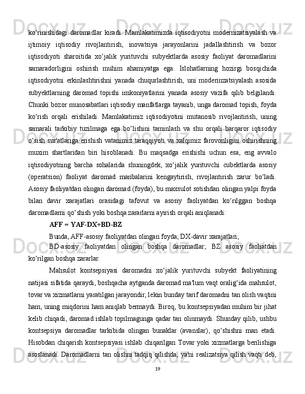 19ko‘rinishidagi   daromadlar   kiradi.   Mamlakatimizda   iqtisodiyotni   modernizatsiyalash   va
ijtimoiy   iqtisodiy   rivojlantirish,   inovatsiya   jarayonlarini   jadallashtirish   va   bozor
iqtisodiyoti   sharoitida   xo‘jalik   yurituvchi   subyektlarda   asosiy   faoliyat   daromadlarini
samaradorligini   oshirish   muhim   ahamiyatga   ega.   Islohatlarning   hozirgi   bosqichida
iqtisodiyotni   erkinlashtirishni   yanada   chuqurlashtirish,   uni   moderinzatsiyalash   asosida
subyektlarning   daromad   topishi   imkoniyatlarini   yanada   asosiy   vazifa   qilib   belgilandi.
Chunki bozor munosabatlari iqtisodiy manfatlarga tayanib, unga daromad topish, foyda
ko‘rish   orqali   erishiladi.   Mamlakatimiz   iqtisodiyotini   mutanosib   rivojlantirish,   uning
samarali   tarkibiy   tuzilmaga   ega   bo‘lishini   taminlash   va   shu   orqali   barqaror   iqtisodiy
o‘sish   sur'atlariga erishish   vatanimiz taraqqiyoti  va  xalqimiz farovonligini   oshirishning
muxim   shartlaridan   biri   hisoblanadi.   Bu   maqsadga   erishishi   uchun   esa,   eng   avvalo
iqtisodiyotning   barcha   sohalarida   shuningdek,   xo‘jalik   yurituvchi   cubektlarda   asosiy
(operatsion)   faoliyat   daromad   manbalarini   kengaytirish,   rivojlantirish   zarur   bo‘ladi.
Asosiy faoliyatdan olingan daromad (foyda), bu maxsulot sotishdan olingan yalpi foyda
bilan   davir   xarajatlari   orasidagi   tafovut   va   asosiy   faoliyatdan   ko‘rilggan   boshqa
daromadlarni qo‘shish yoki boshqa zararlarni ayirish orqali aniqlanadi:
AFF   =   YAF-DX+BD- BZ
Bunda,  AFF-asosiy   faoliyatdan   olingan   foyda; DX-davir xarajatlari;
BD-asosiy   faoliyatdan   olingan   boshqa   daromadlar;   BZ   asosiy   faoliatdan
ko‘rilgan boshqa zararlar.
Mahsulot   kontsepsiyasi   daromadni   xo‘jalik   yurituvchi   subyekt   faoliyatining
natijasi sifatida qaraydi, boshqacha aytganda daromad ma'lum vaqt oralig‘ida mahsulot,
tovar va xizmatlarni yaratilgan jarayondir, lekin bunday   tarif daromadni tan olish vaqtini
ham, uning miqdorini ham aniqlab bermaydi. Biroq, bu kontsepsiyadan muhim bir jihat
kelib chiqadi, daromad ishlab topilmagunga qadar tan olinmaydi. Shunday qilib, ushbu
kontsepsiya   daromadlar   tarkibida   olingan   bunaklar   (avanslar),   qo‘shishni   man   etadi.
Hisobdan chiqarish kontsepsiyasi  ishlab chiqarilgan Tovar yoki xizmatlarga berilishiga
asoslanadi. Daromadlarni tan olishni tadqiq qilishda, ya'ni  realizatsiya qilish vaqti deb, 