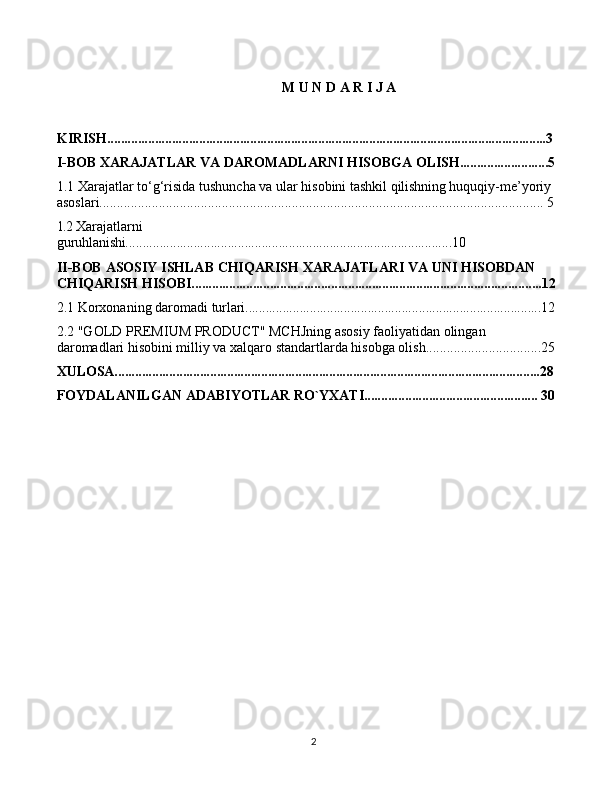2M   U   N D   A R   I J   A
KIRISH .................................................................................................................................3
I-BOB XARAJATLAR   VA   DAROMADLARNI   HISOBGA   OLISH..........................5
1.1 Xarajatlar   to‘g‘risida   tushuncha   va   ular   hisobini   tashkil   qilishning  huquqiy-me’yoriy  
asoslari...............................................................................................................................  5
1.2  Xarajatlarni  
guruhlanishi................................................................................................10
II-BOB  ASOSIY   ISHLAB   CHIQARISH   XARAJATLARI   VA   UNI   HISOBDAN  
CHIQARISH   HISOBI .......................................................................................................12
2.1  Korxonaning   daromadi   turlari .......................................................................................12
2.2 "GOLD PREMIUM PRODUCT" MCHJning asosiy faoliyatidan olingan 
daromadlari hisobini milliy va xalqaro standartlarda hisobga olish.................................25
XULOSA.............................................................................................................................28
FOYDALANILGAN   ADABIYOTLAR   RO`YXATI........................................ ........... 30 