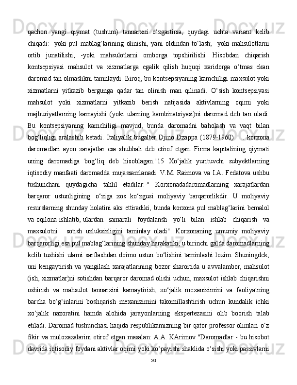 20qachon   yangi   qiymat   (tushum)   tannarxni   o‘zgartirsa,   quydagi   uchta   variant   kelib
chiqadi:   -yoki   pul   mablag‘larining   olinishi,   yani   oldindan   to‘lash;   -yoki   mahsulotlarni
ortib   junatilishi;   -yoki   mahsulotlarni   omborga   topshirilishi.   Hisobdan   chiqarish
kontsepsiyasi   mahsulot   va   xizmatlarga   egalik   qilish   huquqi   xaridorga   o‘tmas   ekan
daromad tan olmaslikni tamnlaydi. Biroq, bu kontsepsiyaning kamchiligi maxsulot yoki
xizmatlarni   yitkazib   bergunga   qadar   tan   olinish   man   qilinadi.   O‘sish   kontsepsiyasi
mahsulot   yoki   xizmatlarni   yitkazib   berish   natijasida   aktivlarning   oqimi   yoki
majburiyatlarning   kamayishi   (yoki   ularning   kambinatsiyasi)ni   daromad   deb   tan   oladi.
Bu   kontsepsiyaning   kamchiligi   mavjud,   bunda   daromadni   baholash   va   vaqt   bilan
bog‘liqligi   aralashib   ketadi.   Italiyalik   bugalter   Djino   Dzappa   (1879-1960)   "...   korxona
daromadlari   ayon   xarajatlar   esa   shubhali   deb   etirof   etgan.   Firma   kapitalining   qiymati
uning   daromadiga   bog‘liq   deb   hisoblagan."15   Xo‘jalik   yurituvchi   subyektlarning
iqtisodiy manfaati   daromadda  mujassamlanadi.  V.M.  Raimova  va  I.A.  Fedatova  ushbu
tushunchani   quydagicha   tahlil   etadilar:-"   Korxonadadaromadlarning   xarajatlardan
barqaror   ustunligining   o‘ziga   xos   ko‘zgusi   moliyaviy   barqarorlikdir.   U   moliyaviy
resurslarning shunday  holatini   aks  ettiradiki,  bunda  korxona  pul  mablag‘larini   bemalol
va oqilona ishlatib, ulardan  samarali     foydalansh     yo‘li	  bilan     ishlab     chiqarish     va
maxsulotni     sotish   uzluksizligini   taminlay   oladi".   Korxonaning   umumiy   moliyaviy
barqarorligi esa pul mablag‘larining shunday harakatiki, u birinchi galda daromadlarning
kelib   tushishi   ularni   sarflashdan   doimo   ustun   bo‘lishini   taminlashi   lozim.   Shuningdek,
uni   kengaytirish   va   yangilash   xarajatlarining   bozor   sharoitida   u   avvalambor,   mahsulot
(ish, xizmatlar)ni sotishdan barqaror daromad olishi uchun, maxsulot ishlab chiqarishni
oshirish   va   mahsulot   tannarxini   kamaytirish,   xo‘jalik   mexanizimini   va   faoliyatning
barcha   bo‘g‘inlarini   boshqarish   mexanizimini   takomillashtirish   uchun   kundalik   ichki
xo‘jalik   nazoratini   hamda   alohida   jarayonlarning   ekspertezasini   olib   boorish   talab
etiladi. Daromad tushunchasi haqida respublikamizning bir qator professor olimlari o‘z
fikir va muloxazalarini etirof  etgan masalan:  A.A. KArimov "Daromadlar  - bu hisobot
davrida iqtisodiy foydani aktivlar oqimi yoki ko‘payishi shaklida o‘sishi yoki passivlarni 