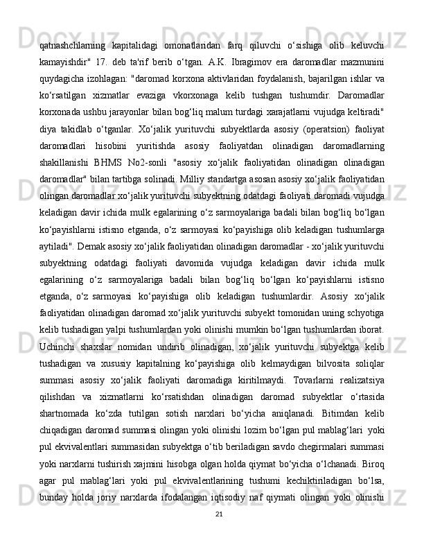 21qatnashchlarning   kapitalidagi   omonatlaridan   farq   qiluvchi   o‘sishiga   olib   keluvchi
kamayishdir"   17.   deb   ta'rif   berib   o‘tgan.   A.K.   Ibragimov   era   daromadlar   mazmunini
quydagicha izohlagan:  "daromad korxona aktivlaridan foydalanish, bajarilgan ishlar  va
ko‘rsatilgan   xizmatlar   evaziga   vkorxonaga   kelib   tushgan   tushumdir.   Daromadlar
korxonada ushbu jarayonlar bilan bog‘liq malum turdagi xarajatlarni vujudga keltiradi"
diya   takidlab   o‘tganlar.   Xo‘jalik   yurituvchi   subyektlarda   asosiy   (operatsion)   faoliyat
daromadlari   hisobini   yuritishda   asosiy   faoliyatdan   olinadigan   daromadlarning
shakillanishi   BHMS   No2-sonli   "asosiy   xo‘jalik   faoliyatidan   olinadigan   olinadigan
daromadlar" bilan tartibga solinadi. Milliy standartga asosan asosiy xo‘jalik faoliyatidan
olingan daromadlar xo‘jalik yurituvchi subyektning odatdagi faoliyati daromadi vujudga
keladigan davir ichida mulk egalarining o‘z sarmoyalariga badali bilan bog‘liq bo‘lgan
ko‘payishlarni   istisno   etganda,   o‘z   sarmoyasi   ko‘payishiga   olib   keladigan   tushumlarga
aytiladi". Demak asosiy xo‘jalik faoliyatidan olinadigan daromadlar - xo‘jalik yurituvchi
subyektning   odatdagi   faoliyati   davomida   vujudga   keladigan   davir   ichida   mulk
egalarining   o‘z   sarmoyalariga   badali   bilan   bog‘liq   bo‘lgan   ko‘payishlarni   istisno
etganda,   o‘z   sarmoyasi   ko‘payishiga  olib   keladigan   tushumlardir.   Asosiy   xo‘jalik
faoliyatidan   olinadigan daromad xo‘jalik yurituvchi subyekt tomonidan uning schyotiga
kelib tushadigan yalpi tushumlardan yoki olinishi mumkin bo‘lgan tushumlardan iborat.
Uchinchi   shaxslar   nomidan   undirib   olinadigan,   xo‘jalik   yurituvchi   subyektga   kelib
tushadigan   va   xususiy   kapitalning   ko‘payishiga   olib   kelmaydigan   bilvosita   soliqlar
summasi   asosiy   xo‘jalik   faoliyati   daromadiga   kiritilmaydi.   Tovarlarni   realizatsiya
qilishdan   va   xizmatlarni   ko‘rsatishdan   olinadigan   daromad   subyektlar   o‘rtasida
shartnomada   ko‘zda   tutilgan   sotish   narxlari   bo‘yicha   aniqlanadi.   Bitimdan   kelib
chiqadigan daromad summasi olingan yoki olinishi lozim bo‘lgan pul mablag‘lari   yoki
pul ekvivalentlari summasidan subyektga o‘tib beriladigan savdo chegirmalari summasi
yoki narxlarni tushirish xajmini hisobga olgan holda qiymat bo‘yicha o‘lchanadi. Biroq
agar   pul   mablag‘lari   yoki   pul   ekvivalentlarining   tushumi   kechiktiriladigan   bo‘lsa,
bunday   holda   joriy   narxlarda   ifodalangan   iqtisodiy   naf   qiymati   olingan   yoki   olinishi 