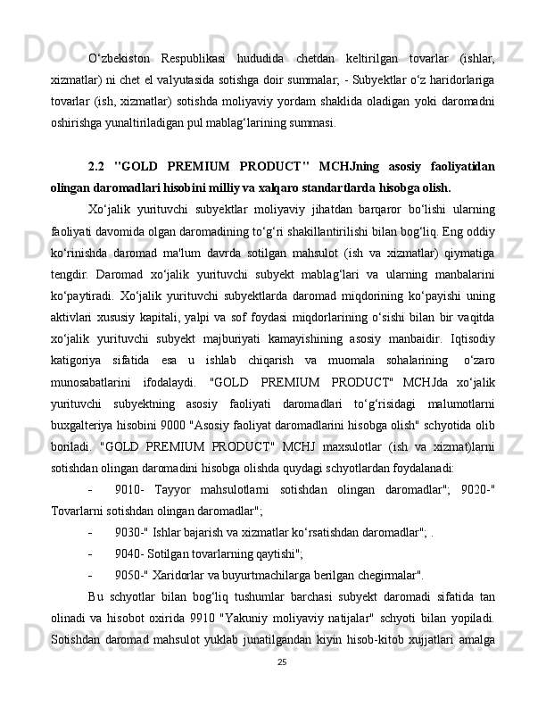 25O‘zbekiston   Respublikasi   hududida   chetdan   keltirilgan   tovarlar   (ishlar,
xizmatlar) ni chet el valyutasida sotishga doir summalar; - Subyektlar o‘z haridorlariga
tovarlar   (ish,   xizmatlar)   sotishda   moliyaviy   yordam   shaklida   oladigan   yoki   daromadni
oshirishga yunaltiriladigan pul mablag‘larining summasi.
2.2   "GOLD   PREMIUM   PRODUCT"   MCHJning   asosiy   faoliyatidan
olingan daromadlari hisobini milliy va xalqaro standartlarda hisobga olish.
Xo‘jalik   yurituvchi   subyektlar   moliyaviy   jihatdan   barqaror   bo‘lishi   ularning
faoliyati davomida olgan daromadining to‘g‘ri shakillantirilishi bilan bog‘liq. Eng oddiy
ko‘rinishda   daromad   ma'lum   davrda   sotilgan   mahsulot   (ish   va   xizmatlar)   qiymatiga
tengdir.   Daromad   xo‘jalik   yurituvchi   subyekt   mablag‘lari   va   ularning   manbalarini
ko‘paytiradi.   Xo‘jalik   yurituvchi   subyektlarda   daromad   miqdorining   ko‘payishi   uning
aktivlari   xususiy   kapitali,   yalpi   va   sof   foydasi   miqdorlarining   o‘sishi   bilan   bir   vaqitda
xo‘jalik   yurituvchi   subyekt   majburiyati   kamayishining   asosiy   manbaidir.   Iqtisodiy
katigoriya   sifatida   esa   u   ishlab   chiqarish   va   muomala   sohalarining  o‘zaro
munosabatlarini	
  ifodalaydi.	  "GOLD	  PREMIUM	  PRODUCT"   MCHJda   xo‘jalik
yurituvchi   subyektning   asosiy   faoliyati   daromadlari   to‘g‘risidagi   malumotlarni
buxgalteriya hisobini 9000 "Asosiy faoliyat daromadlarini hisobga olish" schyotida olib
boriladi.   "GOLD   PREMIUM   PRODUCT"   MCHJ   maxsulotlar   (ish   va   xizmat)larni
sotishdan olingan daromadini hisobga olishda quydagi schyotlardan foydalanadi:
 9010-   Tayyor   mahsulotlarni   sotishdan   olingan   daromadlar";   9020-"
Tovarlarni sotishdan olingan daromadlar";
 9030-"   Ishlar   bajarish   va   xizmatlar   ko‘rsatishdan   daromadlar";   .
 9040-   Sotilgan   tovarlarning   qaytishi";
 9050-"   Xaridorlar   va   buyurtmachilarga   berilgan   chegirmalar".
Bu   schyotlar   bilan   bog‘liq   tushumlar   barchasi   subyekt   daromadi   sifatida   tan
olinadi   va   hisobot   oxirida   9910   "Yakuniy   moliyaviy   natijalar"   schyoti   bilan   yopiladi.
Sotishdan   daromad   mahsulot   yuklab   junatilgandan   kiyin   hisob-kitob   xujjatlari   amalga 