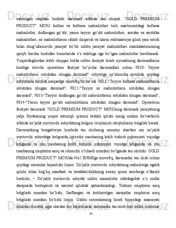 26oshirilgan   vaqtdan   boshlab   daromad   sifatida   tan   olinadi.   "GOLD   PREMIUM
PRODUCT"   MCHJ   kolbas   va   kolbasa   mahsulotlari   turli   asartimentdagi   kolbasa
mahsulotlar,   dudlangan   go‘sht,   yarim   tayyor   go‘sht   mahsulotlari,   sasiska   va   sardelka
mahsulotlari, sir mahsulotlarini ishlab chiqarish va ularni realezaatsiya qilish yani sotish
bilan   shug‘ullanuvchi   jamiyat   bo‘lib   ushbu   jamiyat   mahsulotlari   mamlakatimizning
qariyb   barcha   hududlar   bozorlarida   o‘z   talabiga   ega   bo‘lgan   mahsulotlar   hisoblanadi.
Yuqoridagilardan   kelib   chiqqan   holda   ushbu   Jamiyat   hisob   siyosatining   daromadlarini
hisobga   oluvchi   operatsion   faoliyat   bo‘yicha   daromadlari   uchun   9010-   Tayyor
mahsulotlarni   sotishdan   olingan   daromad"   schyotiga   qo‘shimcha   ravishda   quydagi
schyotlarni kiritish maqsadga muvofiq bo‘lar edi: 9011-"Tayyor kolbasa mahsulotlarini
sotishdan   olingan   daromad";   9012-"Tayyor   sir   mahsulotlarni   sotishdan   olingan
daromad";  9013-"Tayyor dudlangan go‘sht mahsulotlarini sotishdan olingan daromad";
9014-"Yarim   tayyor   go‘sht   mahsulotlarini   sotishdan   olingan   daromad".   Operatsion
faoliyat   daromadi   "GOLD   PREMIUM   PRODUCT"   MCHJning   daromadi   jamiyatning
yalpi   foydasining   yuqori   salmoqli   qismini   tashkil   qilishi   uning   muhim   ko‘rsatkichi
sifatida xo‘jalik yurituvchi subyektning kelgusi rivojlanish istiqbollarini belgilab beradi.
Daromadning   buxgalteriya   hisobida   tan   olishning   umumiy   shartlari   uni   xo‘jalik
yurituvchi   subyektga   kelgusida   iqtisodiy   manbaning   kelib   tushish   imkoniyati   vujudga
kelganda   va   shu   manbaning   kelib   tushishi   imkoniyati   vujudga   kelganida   va   shu
manbaning miqdorini aniq va ishonchli o‘lchash mumkin bo‘lganda tan olishdir. GOLD
PREMIUM  PRODUCT"   MCHJda  No2   BHMSga   muvofiq,  daromadni   tan  olish  uchun
quydagi mezonlar bajarilishi  lozim: Xo‘jalik yurituvchi subyektning mahsulotga egalik
qilishi   bilan   bog‘liq   manfaati   va   tavakkalchilikning   asosiy   qismi   xaridorga   o‘tkazib
berilishi;   •   Xo‘jalik   yurituvchi   subyekt   ushbu   maxsulotni   odatdagidek   o‘z   mulki
darajasida   boshqarish   va   nazorat   qilishda   qatnashmasligi;   Tushum   miqdorini   aniq
belgilash   mumkin   bo‘lishi;   Sarflangan   va   kutilayotgan   xarajatlar   miqdorini   aniq
belgilash   mumkin   bo‘lishi   lozim.   Ushbu   mezonlarning   hisob   tizimidagi   axamiyati
shundan iboratki, agar ulardan biri bajarilmasa, daromadni tan olish toki ushbu mezonlar 