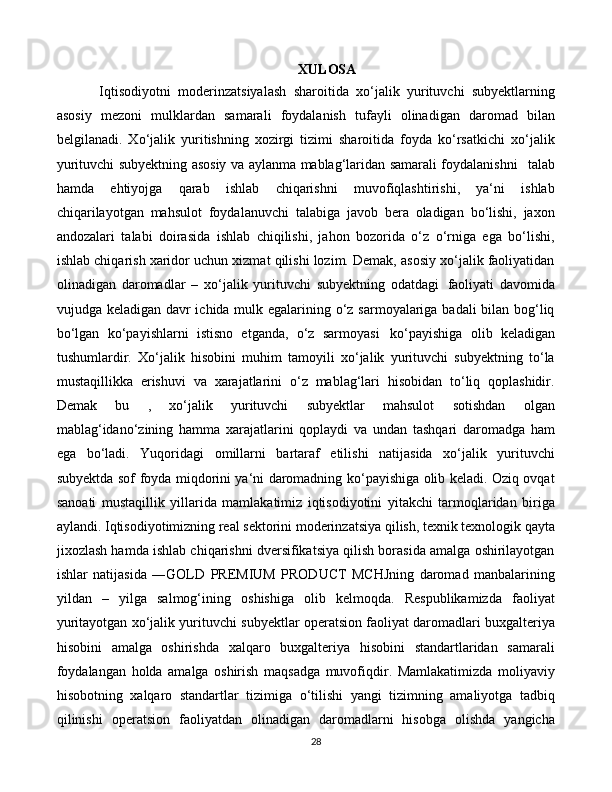 28XULOSA
Iqtisodiyotni   moderinzatsiyalash   sharoitida   xo‘jalik   yurituvchi   subyektlarning
asosiy   mezoni   mulklardan   samarali   foydalanish   tufayli   olinadigan   daromad   bilan
belgilanadi.   Xo‘jalik   yuritishning   xozirgi   tizimi   sharoitida   foyda   ko‘rsatkichi   xo‘jalik
yurituvchi subyektning asosiy va aylanma mablag‘laridan samarali foydalanishni  talab
hamda   ehtiyojga   qarab   ishlab   chiqarishni   muvofiqlashtirishi,   ya‘ni   ishlab
chiqarilayotgan   mahsulot   foydalanuvchi   talabiga   javob   bera   oladigan   bo‘lishi,   jaxon
andozalari   talabi   doirasida   ishlab   chiqilishi,   jahon   bozorida   o‘z   o‘rniga   ega   bo‘lishi,
ishlab chiqarish xaridor uchun xizmat qilishi lozim. Demak, asosiy xo‘jalik faoliyatidan
olinadigan   daromadlar   –   xo‘jalik   yurituvchi   subyektning   odatdagi   faoliyati   davomida
vujudga keladigan davr ichida mulk egalarining o‘z sarmoyalariga badali bilan bog‘liq
bo‘lgan   ko‘payishlarni   istisno   etganda,   o‘z   sarmoyasi   ko‘payishiga   olib   keladigan
tushumlardir.   Xo‘jalik   hisobini   muhim   tamoyili   xo‘jalik   yurituvchi   subyektning   to‘la
mustaqillikka   erishuvi   va   xarajatlarini   o‘z   mablag‘lari   hisobidan   to‘liq   qoplashidir.
Demak   bu   ,   xo‘jalik   yurituvchi   subyektlar   mahsulot   sotishdan   olgan
mablag‘idano‘zining   hamma   xarajatlarini   qoplaydi   va   undan   tashqari   daromadga   ham
ega   bo‘ladi.   Yuqoridagi   omillarni   bartaraf   etilishi   natijasida   xo‘jalik   yurituvchi
subyektda sof foyda miqdorini ya‘ni daromadning ko‘payishiga olib keladi. Oziq ovqat
sanoati   mustaqillik   yillarida   mamlakatimiz   iqtisodiyotini   yitakchi   tarmoqlaridan   biriga
aylandi. Iqtisodiyotimizning real sektorini moderinzatsiya qilish, texnik texnologik qayta
jixozlash hamda ishlab chiqarishni dversifikatsiya qilish borasida amalga oshirilayotgan
ishlar   natijasida   ―GOLD   PREMIUM   PRODUCT   MCHJning   daromad   manbalarining
yildan   –   yilga   salmog‘ining   oshishiga   olib   kelmoqda.   Respublikamizda   faoliyat
yuritayotgan xo‘jalik yurituvchi subyektlar operatsion faoliyat daromadlari buxgalteriya
hisobini   amalga   oshirishda   xalqaro   buxgalteriya   hisobini   standartlaridan   samarali
foydalangan   holda   amalga   oshirish   maqsadga   muvofiqdir.   Mamlakatimizda   moliyaviy
hisobotning   xalqaro   standartlar   tizimiga   o‘tilishi   yangi   tizimning   amaliyotga   tadbiq
qilinishi   operatsion   faoliyatdan   olinadigan   daromadlarni   hisobga   olishda   yangicha 