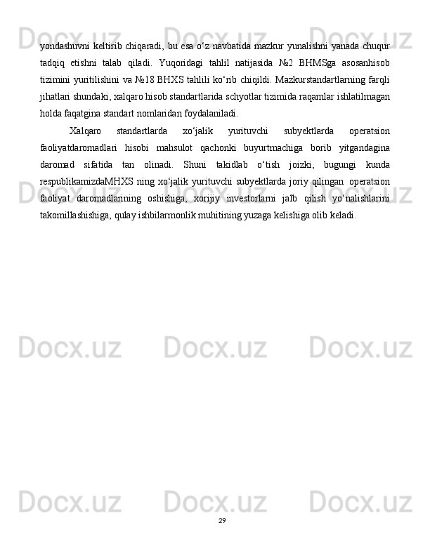 29yondashuvni  keltirib chiqaradi, bu esa o‘z navbatida mazkur  yunalishni  yanada chuqur
tadqiq   etishni   talab   qiladi.   Yuqoridagi   tahlil   natijasida   №2   BHMSga   asosanhisob
tizimini yuritilishini va №18 BHXS tahlili ko‘rib chiqildi. Mazkurstandartlarning farqli
jihatlari shundaki, xalqaro hisob standartlarida schyotlar tizimida raqamlar   ishlatilmagan
holda   faqatgina   standart nomlaridan foydalaniladi.
Xalqaro   standartlarda   xo‘jalik   yurituvchi   subyektlarda   operatsion
faoliyatdaromadlari   hisobi   mahsulot   qachonki   buyurtmachiga   borib   yitgandagina
daromad   sifatida   tan   olinadi.   Shuni   takidlab   o‘tish   joizki,   bugungi   kunda
respublikamizdaMHXS   ning   xo‘jalik   yurituvchi   subyektlarda   joriy  qilingan   operatsion
faoliyat   daromadlarining   oshishiga,   xorijiy   investorlarni   jalb   qilish   yo‘nalishlarini
takomillashishiga, qulay ishbilarmonlik muhitining yuzaga kelishiga olib keladi. 