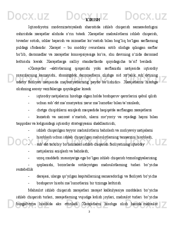 3KIRISH
Iqtisodiyotni   modernizatsiyalash   sharoitida   ishlab   chiqarish   samaradorligini
oshirishda   xarajatlar   alohida   o‘rin   tutadi.   Xarajatlar   mahsulotlarni   ishlab   chiqarish,
tovarlar   sotish,   ishlar   bajarish  va   xizmatlar   ko‘rsatish   bilan  bog‘liq  bo‘lgan   sarflarning
puldagi   ifodasidir.   Xarajat   –   bu   moddiy   resurslarni   sotib   olishga   qilingan   sarflar
bo‘lib‚   daromadlar   va   xarajatlar   konsepsiyasiga   ko‘ra‚   shu   davrning   o‘zida   daromad
keltirishi     kerak.     Xarajatlarga     milliy     standartlarda     quyidagicha     ta’rif     beriladi:
«Xarajatlar   –aktivlarning   qisqarishi   yoki   sarflanishi   natijasida   iqtisodiy
resurslarning   kamayishi,   shuningdek   daromadlarni   olishga   oid   xo‘jalik   sub’ektining
odatiy   faoliyati   natijasida   majburiyatlarning   paydo   bo‘lishidir».   Xarajatlarini   hisobga
olishning   asosiy vazifalariga quyidagilar kiradi:
 iqtisodiy   natijalarini   hisobga   olgan   holda   boshqaruv   qarorlarini   qabul   qilish
 uchun   sub’ekt   ma’muriyatini   zarur   ma’lumotlar   bilan   ta’minlash;
 chetga   chiqishlarni   aniqlash   maqsadida   haqiqatda   sarflangan   xarajatlarni
 kuzatish   va   nazorat   o‘rnatish,   ularni   me’yoriy   va   rejadagi   hajmi   bilan
taqqoslas va kelgusidagi iqtisodiy strategiyasini shakllantirish;
 ishlab   chiqarilgan   tayyor   mahsulotlarni   baholash   va   moliyaviy   natijalarni
 hisoblash   uchun   ishlab   chiqarilgan   mahsulotlarning   tannarxini   hisoblash;
 sub’ekt   tarkibiy   bo‘linmalari   ishlab   chiqarish   faoliyatining   iqtisodiy
 natijalarini   aniqlash   va   baholash;
 uzoq   muddatli   xususiyatga   ega   bo‘lgan   ishlab   chiqarish   texnologiyalarining
 qoplanishi,   bozorlarda   sotilayotgan   mahsulotlarning   turlari   bo‘yicha
rentabellik
 darajasi,   ularga   qo‘yilgan   kapitallarning   samaradorligi   va   faoliyati   bo‘yicha
 boshqaruv   hisobi   ma’lumotlarini   bir   tizimga   keltirish.
Mahsulot   ishlab   chiqarish   xarajatlari   xarajat   kalkulyasiya   moddalari   bo‘yicha
ishlab chiqarish turlari, xarajatlarning vujudga kelish joylari, mahsulot  turlari   bo‘yicha
buxgalteriya  hisobida	  aks	  ettiriladi.	  Xarajatlarni	  hisobga	  olish	  hamda   mahsulot 