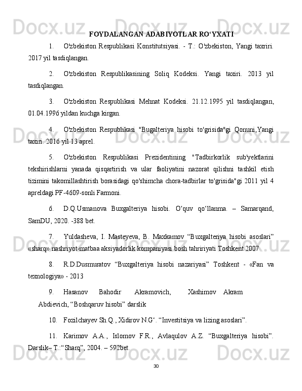 30FOYDALANGAN   ADABIYOTLAR   RO‘YXATI
1. O'zbekiston   Respublikasi   Konstitutsiyasi.   -   T.:   O'zbekiston,   Yangi   taxriri.
2017 yil tasdiqlangan.  
2. O'zbekiston   Respublikasining   Soliq   Kodeksi.   Yangi   taxiri.   2013   yil
tasdiqlangan. 
3. O'zbekiston   Respublikasi   Mehnat   Kodeksi.   21.12.1995   yil   tasdiqlangan,
01.04.1996 yildan kuchga kirgan.
4. O'zbekiston   Respublikasi   "Bugalteriya   hisobi   to'grisida"gi   Qonuni,Yangi
taxiri. 2016 yil 13 aprel.
5. O'zbekiston   Respublikasi   Prezidentining   "Tadbirkorlik   sub'yektlarini
tekshirishlarni   yanada   qisqartirish   va   ular   faoliyatini   nazorat   qilishni   tashkil   etish
tizimini takomillashtirish borasidagi  qo'shimcha chora-tadbirlar to'grisida"gi 2011 yil 4
apreldagi PF-4609-sonli Farmoni.
6. D.Q.Usmanova   Buxgalteriya   hisobi.   O‘quv   qo‘llanma.   –   Samarqand,
SamDU, 2020. -388 bet.
7. Yuldasheva,   I.   Masteyeva,   B.   Maxkamov   “Buxgalteriya   hisobi   asoslari”
«sharq» nashriyot-matbaa aksiyadorlik kompaniyasi bosh tahririyati Toshkent 2007
8. R.D.Dusmuratov   “Buxgalteriya   hisobi   nazariyasi”   Toshkent   -   «Fan   va
texnologiya» - 2013
9. Hasanov Bahodir Akramovich, Xashimov Akram
Abdievich, “Boshqaruv hisobi” darslik
10. Fozilchayev Sh.Q., Xidirov N.G‘. “Investitsiya va lizing asoslari”. 
11. Karimov   A.A.,   Islomov   F.R.,   Avlaqulov   A.Z.   “Buxgalteriya   hisobi”.
Darslik– T.:“Sharq”, 2004. – 592bet. 