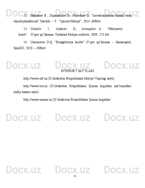 3112. Mamatov  B.,  Xujamkulov D.,  Nurbekov O.  “Investitsiyalarni   tashkil   etish
vamoliyalashtirish” Darslik. – T.: “Iqtisod-Moliya”, 2014. 608bet.
13. Ochilov I., Azlarov D., Avloqulov A. “Moliyaviy
hisob”. O‘quv qo‘llanma, Toshkent Moliya institute, 2004, 273 bet.
14. Usmonova   D.Q.   “Buxgalteriya   hisobi”   O‘quv   qo‘llanma.   –   Samarqand,
SamDU, 2020. – 388bet.
INTERNET SAYTLARI
http://www.mf.uz  (O‘zbekiston Respublikasi Moliya Vazirligi sayti)
http://www.lex.uz   (O‘zbekiston   Respublikasi   Qonun   hujjatlari   ma‘lumotlari
milliy bazasi sayti)
http://www.norma.uz  (O‘zbekiston Respublikasi Qonun hujjatlari
  