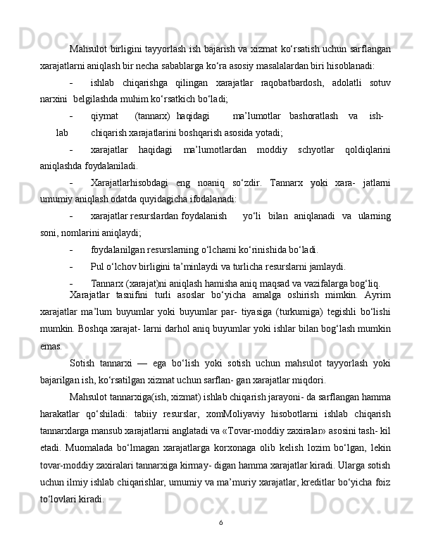 6Mahsulot   birligini tayyorlash   ish bajarish va   xizmat ko‘rsatish   uchun sarflangan
xarajatlarni aniqlash bir necha sabablarga ko‘ra asosiy masalalardan biri hisoblanadi:
 ishlab   chiqarishga   qilingan   xarajatlar   raqobatbardosh,   adolatli   sotuv
narxini   belgilashda muhim ko‘rsatkich bo‘ladi;
 qiymat (tannarx) haqidagi ma’lumotlar bashoratlash va ish-
lab chiqarish  xarajatlarini boshqarish asosida yotadi;
 xarajatlar   haqidagi   ma’lumotlardan   moddiy   schyotlar   qoldiqlarini
aniqlashda  foydalaniladi.
 Xarajatlarhisobdagi   eng   noaniq   so‘zdir.   Tannarx   yoki   xara-   jatlarni
umumiy aniqlash odatda quyidagicha ifodalanadi:
 xarajatlar resurslardan foydalanish yo‘li   bilan   aniqlanadi   va   ularning
soni, nomlarini aniqlaydi;
 foydalanilgan   resurslarning   o‘lchami   ko‘rinishida   bo‘ladi.
 Pul   o‘lchov   birligini   ta’minlaydi   va   turlicha   resurslarni   jamlaydi.
 Tannarx   (xarajat)ni   aniqlash   hamisha   aniq   maqsad   va   vazifalarga   bog‘liq.
Xarajatlar   tasnifini   turli   asoslar   bo‘yicha   amalga   oshirish   mimkin.   Ayrim
xarajatlar   ma’lum   buyumlar   yoki   buyumlar   par-   tiyasiga   (turkumiga)   tegishli   bo‘lishi
mumkin. Boshqa xarajat- larni darhol aniq buyumlar yoki ishlar bilan bog‘lash mumkin
emas.
Sotish   tannarxi   —   ega   bo‘lish   yoki   sotish   uchun   mahsulot   tayyorlash   yoki
bajarilgan ish, ko‘rsatilgan xizmat uchun sarflan- gan xarajatlar miqdori.
Mahsulot tannarxiga(ish, xizmat) ishlab chiqarish jarayoni- da sarflangan hamma
harakatlar   qo‘shiladi:   tabiiy   resurslar,   xomMoliyaviy   hisobotlarni   ishlab   chiqarish
tannarxlarga mansub xarajatlarni anglatadi va «Tovar-moddiy zaxiralar» asosini tash- kil
etadi.   Muomalada   bo‘lmagan   xarajatlarga   korxonaga   olib   kelish   lozim   bo‘lgan,   lekin
tovar-moddiy zaxiralari tannarxiga kirmay- digan hamma xarajatlar kiradi. Ularga sotish
uchun ilmiy ishlab chiqarishlar, umumiy va ma’muriy xarajatlar, kreditlar bo‘yicha foiz
to‘lovlari kiradi. 