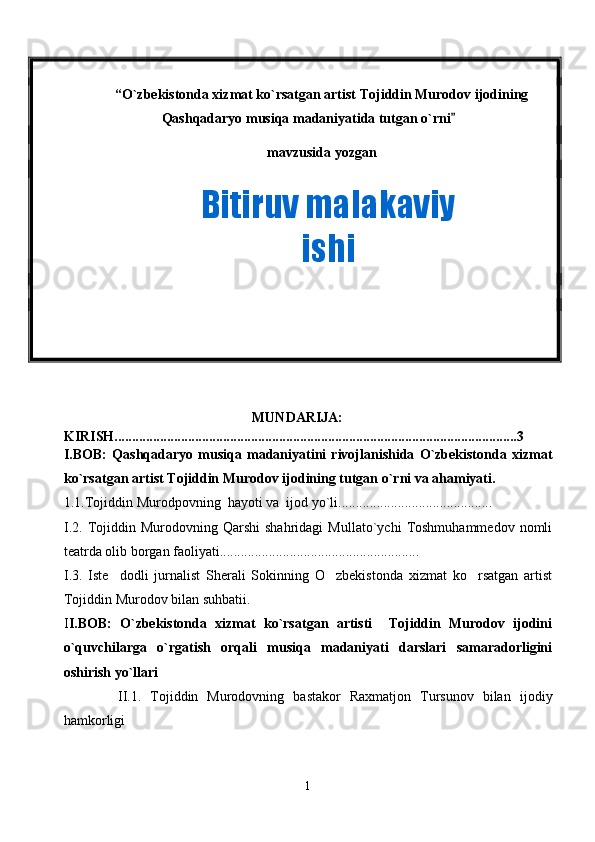“O`zbekistonda xizmat ko`rsatgan artist Tojiddin Murodov ijodining
Qashqadaryo musiqa madaniyatida tutgan o`rni                                                                       
mavzusida yozgan
   Bitiruv malakaviy 
   ishi
                                                                
       
MUNDARIJA:
K IRISH................................................................................................................... 3
I.BOB:   Qashqadaryo   musiqa   madaniyatini   rivojlanishida   O`zbekistonda   xizmat
ko`rsatgan artist Tojiddin Murodov ijodining tutgan o`rni va ahamiyati.
1.1. Tojiddin Murodpovning   hayoti va  ijod  yo`li ............................................
I .2.  Tojiddin  Murodovning   Qarshi   shahridagi   Mullato`ychi   Toshmuhammedov   nomli
teatrda olib borgan faoliyati .................................. .......................
I.3.   Iste dodli   jurnalist   Sherali   Sokinning   O zbekistonda   xizmat   ko rsatgan   artist	
  
Tojiddin Murodov bilan suhbatii.
I I.BOB:   O`zbekistonda   xizmat   ko`rsatgan   artisti     Tojiddin   Murodov   ijodini
o`quvchilarga   o`rgatish   orqali   musiqa   madaniyati   darslari   samaradorligini
oshirish yo`llari 
            II.1.   Tojiddin   Murodovning   bastakor   Raxmatjon   Tursunov   bilan   ijodiy
hamkorligi	

1 