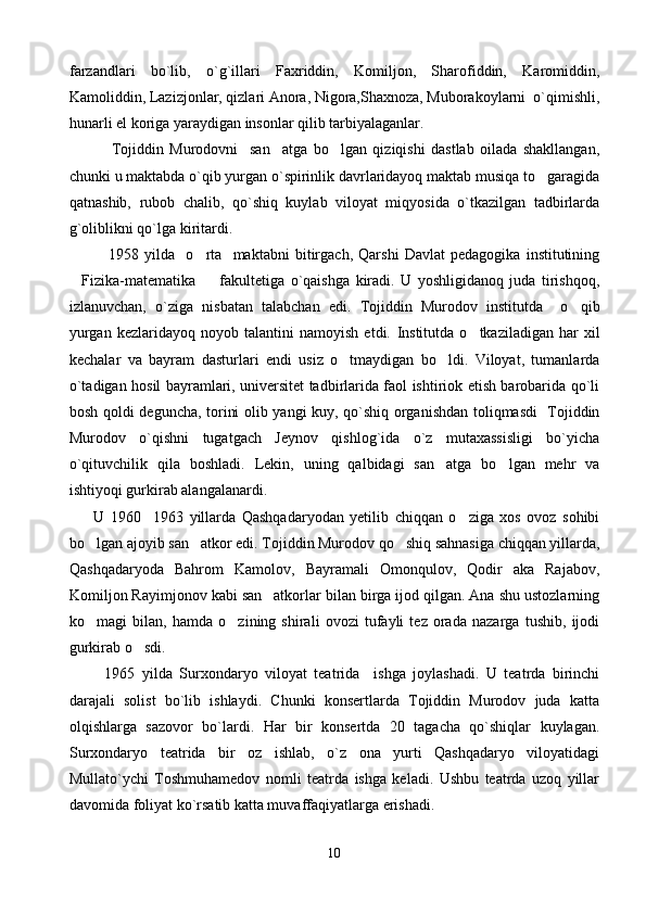 farzandlari   bo`lib,   o`g`illari   Faxriddin,   Komiljon,   Sharofiddin,   Karomiddin,
Kamoliddin, Lazizjonlar, qizlari Anora, Nigora,Shaxnoza, Muborakoylarni  o`qimishli,
hunarli el koriga yaraydigan insonlar qilib tarbiyalaganlar.  
              Tojiddin   Murodovni     san atga   bo lgan   qiziqishi   dastlab   oilada   shakllangan, 
chunki u maktabda o`qib yurgan o`spirinlik davrlaridayoq maktab musiqa to garagida	

qatnashib,   rubob   chalib,   qo`shiq   kuylab   viloyat   miqyosida   o`tkazilgan   tadbirlarda
g`oliblikni qo`lga kiritardi.      
              1958   yilda     o rta     maktabni   bitirgach,   Qarshi   Davlat   pedagogika   institutining	

 Fizika-matematika     fakulteti
 ga   o`qaishga   kiradi.   U   yoshligidanoq   juda   tirishqoq,
izlanuvchan,   o`ziga   nisbatan   talabchan   edi.   Tojiddin   Murodov   institutda     o qib	

yurgan   kezlaridayoq   noyob  talantini   namoyish   etdi.   Institutda   o tkaziladigan   har   xil	

kechalar   va   bayram   dasturlari   endi   usiz   o tmaydigan   bo ldi.   Viloyat,   tumanlarda	
 
o`tadigan hosil bayramlari, universitet tadbirlarida faol ishtiriok etish barobarida qo`li
bosh qoldi deguncha, torini olib yangi kuy, qo`shiq organishdan toliqmasdi   Tojiddin
Murodov   o`qishni   tugatgach   Jeynov   qishlog`ida   o`z   mutaxassisligi   bo`yicha
o`qituvchilik   qila   boshladi.   Lekin,   uning   qalbidagi   san atga   bo lgan   mehr   va	
 
ishtiyoqi gurkirab alangalanardi.
        U   1960 1963   yillarda   Qashqadaryodan   yetilib   chiqqan   o ziga   xos   ovoz   sohibi	
 
bo lgan ajoyib san atkor edi. Tojiddin Murodov qo shiq sahnasiga chiqqan yillarda,	
  
Qashqadaryoda   Bahrom   Kamolov,   Bayramali   Omonqulov,   Qodir   aka   Rajabov,
Komiljon Rayimjonov kabi san atkorlar bilan birga ijod qilgan. Ana shu ustozlarning	

ko magi   bilan,   hamda   o zining   shirali   ovozi   tufayli   tez   orada   nazarga   tushib,   ijodi	
 
gurkirab o sdi. 	

          1965   yilda   Surxondaryo   viloyat   teatrida     ishga   joylashadi.   U   teatrda   birinchi
darajali   solist   bo`lib   ishlaydi.   Chunki   konsertlarda   Tojiddin   Murodov   juda   katta
olqishlarga   sazovor   bo`lardi.   Har   bir   konsertda   20   tagacha   qo`shiqlar   kuylagan.
Surxondaryo   teatrida   bir   oz   ishlab,   o`z   ona   yurti   Qashqadaryo   viloyatidagi
Mullato`ychi   Toshmuhamedov   nomli   teatrda   ishga   keladi.   Ushbu   teatrda   uzoq   yillar
davomida foliyat ko`rsatib katta muvaffaqiyatlarga erishadi.
10 