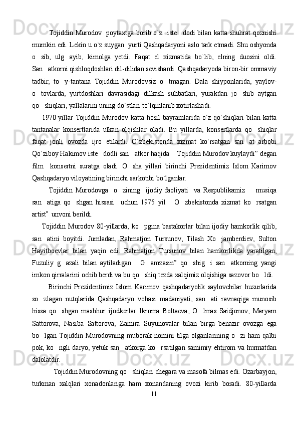               Tojiddin Murodov   poytaxtga borib o`z   iste dodi bilan katta shuhrat  qoznishi
mumkin edi. Lekin u o`z suygan  yurti Qashqadaryoni aslo tark etmadi. Shu oshyonda
o sib,   ulg ayib,   kimolga   yetdi.   Faqat   el   xizmatida   bo`lib,   elning   duosini   oldi.	
 
San atkorni qishloqdoshlari dil-dilidan sevishardi. Qashqadaryoda biron-bir ommaviy	

tadbir,   to y-tantana   Tojiddin   Murodovsiz   o tmagan.   Dala   shiyponlarida,   yaylov-	
 
o tovlarda,   yurtdoshlari   davrasidagi   dilkash   suhbatlari,   yurakdan   jo shib   aytgan	
 
qo shiqlari, yallalarini uning do`stlari to`lqinlanib xotirlashadi.

        1970 yillar  Tojiddin Murodov katta hosil  bayramlarida o`z qo`shiqlari  bilan katta
tantanalar   konsertlarida   ulkan   olqishlar   oladi.   Bu   yillarda,   konsertlarda   qo shiqlar	

faqat   jonli   ovozda   ijro   etilardi.   O`zbekistonda   xizmat   ko`rsatgan   san at   arbobi	

Qo`ziboy Hakimov iste dodli san atkor haqida  Tojiddin Murodov kuylaydi” degan	
  
film     konsertni   suratga   oladi.   O sha   yillari   birinchi   Prezidentimiz   Islom   Karimov	

Qashqadaryo viloyatining birinchi sarkotibi bo`lganlar.        
            Tojiddin   Murodovga     o zining     ijodiy   faoliyati     va   Respublikamiz         musiqa	

san atiga   qo shgan   hissasi     uchun   1975   yil   O zbekistonda   xizmat   ko rsatgan	
    
artist   unvoni berildi. 

        Tojiddin Murodov 80-yillarda, ko pgina bastakorlar  bilan ijodiy hamkorlik qilib,	

san atini   boyitdi.  	
 Jumladan,   Rahmatjon   Tursunov,   Tilash   Xo jamberdiev,   Sulton	
Hayitboevlar   bilan   yaqin   edi.   Rahmatjon   Tursunov   bilan   hamkorlikda   yaratilgan,
Fuzuliy   g azali   bilan   aytiladigan   G amzasin”   qo shig i   san atkorning   yangi	
     
imkon qirralarini ochib berdi va bu qo shiq tezda xalqimiz olqishiga sazovor bo ldi. 	
 
            Birinchi   Prezidentimiz   Islom   Karimov   qashqadaryolik   saylovchilar   huzurlarida
so zlagan   nutqlarida   Qashqadaryo   vohasi   madaniyati,   san ati   ravnaqiga   munosib	
 
hissa   qo shgan   mashhur   ijodkorlar   Ikroma   Boltaeva,   O lmas   Saidjonov,   Maryam	
 
Sattorova,   Nasiba   Sattorova,   Zamira   Suyunovalar   bilan   birga   benazir   ovozga   ega
bo lgan  Tojiddin  Murodovning  muborak  nomini   tilga  olganlarining  o zi  ham  qalbi	
 
pok, ko ngli daryo, yetuk san atkorga ko rsatilgan samimiy ehtirom va hurmatdan	
  
dalolatdir.
Tojiddin Murodovning qo shiqlari chegara va masofa bilmas edi. Ozarbayjon,	

turkman   xalqlari   xonadonlariga   ham   xonandaning   ovozi   kirib   boradi.   80-yillarda
11 