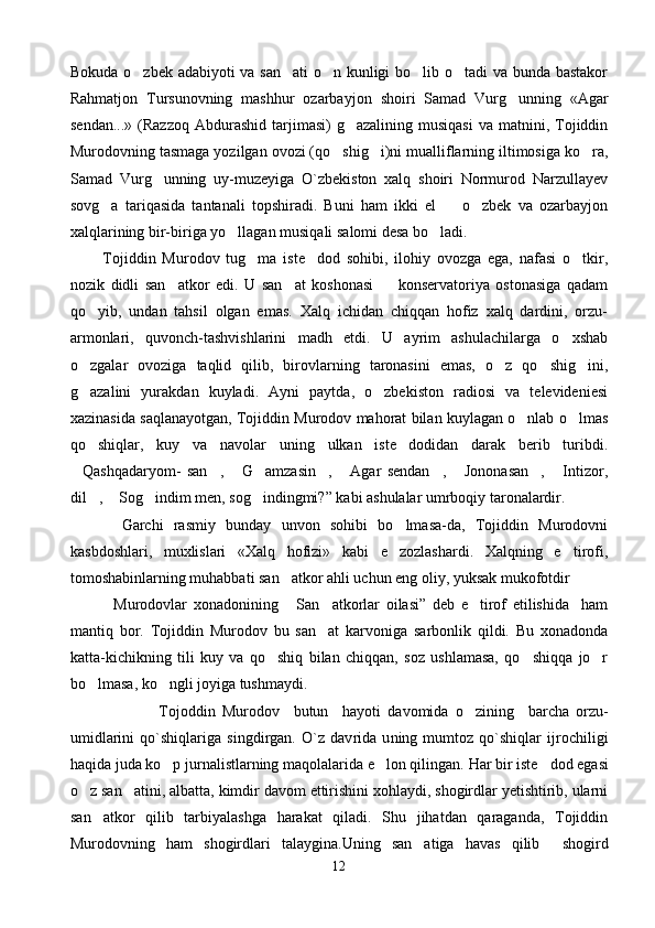 Bokuda o zbek adabiyoti va san ati  o n kunligi bo lib o tadi va bunda bastakor    
Rahmatjon   Tursunovning   mashhur   ozarbay jon   shoiri   Samad   Vurg unning   «Agar	

sendan...»   (Razzoq  Abdurashid  tarjimasi)   g azalining  musiqasi  va  matnini,  Tojiddin	

Murodovning tasmaga yozilgan ovozi (qo shig i)ni mualliflarning iltimosiga ko ra,	
  
Samad   Vurg unning   uy-muzeyiga   O`zbekiston   xalq   shoiri   Normurod   Narzullayev	

sovg a   tariqasida   tantanali   topshiradi.   Buni   ham   ikki   el     o zbek   va   ozarbayjon	
  
xalqlarining bir-biriga yo llagan musiqali salomi desa bo ladi.	
 
          Tojiddin   Murodov   tug ma   iste dod   sohibi,   ilohiy   ovozga   ega,   nafasi   o tkir,	
  
nozik   didli   san atkor   edi.   U   san at   koshonasi     konservatoriya   ostonasiga   qadam	
  
qo yib,   undan   tahsil   olgan   emas.   Xalq   ichidan   chiqqan   hofiz   xalq   dardini,   orzu-	

armonlari,   quvonch-tashvishlarini   madh   etdi.   U   ayrim   ashulachilarga   o xshab	

o zgalar   ovoziga   taqlid   qilib,   birovlarning   taronasini   emas,   o z   qo shig ini,	
   
g azalini   yurakdan   kuyladi.   Ayni   paytda,   o zbekiston   radiosi   va   televideniesi
 
xazinasida saqlanayotgan, Tojiddin Murodov mahorat bilan kuylagan o nlab o lmas	
 
qo shiqlar,   kuy   va   navolar   uning   ulkan   iste dodidan   darak   berib   turibdi.	
 
Qashqadaryom-   san ,   G amzasin ,   Agar   sendan ,   Jononasan ,   Intizor,	
         
dil ,  Sog indim men, sog indingmi?” kabi ashulalar umrboqiy taronalardir.	
   
          Garchi   rasmiy   bunday   unvon   sohibi   bo lmasa-da,   Tojiddin   Murodovni	

kasbdoshlari,   muxlislari   «Xalq   hofizi»   kabi   e zozlashardi.   Xalqning   e tirofi,
 
tomoshabinlarning muhabbati san atkor ahli uchun eng oliy, yuksak mukofotdir	

              Murodovlar   xonadonining   San atkorlar   oilasi”   deb   e tirof   etilishida     ham
  
mantiq   bor.   Tojiddin   Murodov   bu   san at   karvoniga   sarbonlik   qildi.   Bu   xonadonda	

katta-kichikning   tili   kuy   va   qo shiq   bilan   chiqqan,   soz   ushlamasa,   qo shiqqa   jo r	
  
bo lmasa, ko ngli joyiga tushmaydi.	
 
            Tojoddin   Murodov     butun     hayoti   davomida   o zining    	
 barcha   orzu-
umidlarini   qo`shiqlariga   s ingdirgan.   O`z   dav rida   u ning   mumtoz   qo`shiqlar   ijrochiligi
haqida juda ko p jurnalistlarning maqolalarida e lon qilingan.	
   Har bir iste dod egasi	
o z san atini, albatta, kimdir davom ettirishini xohlaydi, shogirdlar yetishtirib, ularni	
 
san atkor   qilib   tarbiyalashga   harakat   qiladi.   Shu   jihatdan   qaraganda,   Tojiddin	

Murodovning   ham   shogirdlari   talaygina.Uning   san atiga   havas   qilib     shogird	

12 