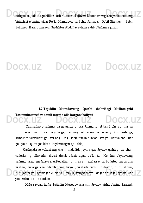 tushganlar   juda   ko`pchilikni   tashkil   etadi.   Tojiddin   Murodovning   shogirdlaridan   eng
birinchisi o`zining ukasi Po`lat Hamidovni va Sohib Jumayev, Qobil Shirinov,   Sobir
Sultonov, Barat Jumayev, Saidakbar Abdullayevlarni aytib o`tishimiz joizdir.
              I .2.Tojiddin   Murodovning   Qarshi   shahridagi   Mullato`ychi
Toshmuhammedov nomli teatrda olib borgan faoliyati
Qashqadaryo-qadimiy   va   navqiron   o lka.   Uning   to rt   tarafi   olis   yo llar   va  
cho llarga,   sahro   va   daryolarga,   qadimiy   obidalaru   zamonaviy   koshonalarga,	

sarhadsiz barxanlaru go zal bog -rog larga tutashib ketadi. Bu yo llar va cho llar	
    
go yo o qilmagan kitob, kuylanmagan qo shiq.	
  
            Qashqadaryo   vohasining   cho l   hududida   joylashgan   Jeynov   qishlog ini   chor-	
 
vadorlar,   g allakorlar   diyori   desak   adashmagan   bo`lamiz..   Ko hna   Jeynovning	
 
qadimgi tarixi, madaniyati, urf-odatlari, o lmas an analari o zi bir kitob, zargarona	
  
kasbga,   hunarga   ega   odamlarining   hayoti,   yashash   tarzi   bir   doston,   tilini,   dinini,
e tiqodini yo qotmagan el-elat o lmaydi, xalq yashaydi, degan aqidaga jeynovliklar	
  
jonli misol bo la oladilar.	

              Xalq   sevgan   hofiz   Tojiddin   Murodov   ana   shu   Jeynov   qishlog`ining   farzandi
13 