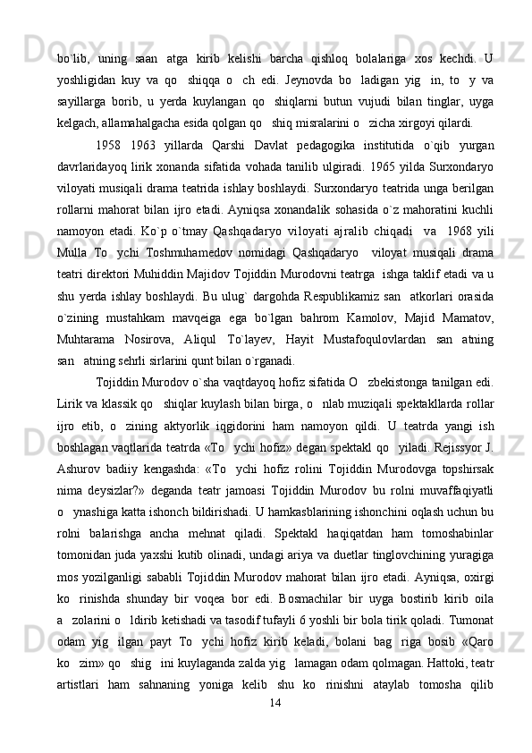 bo`lib,   uning   saan atga   kirib   kelishi   barcha   qishloq   bolalariga   xos   kechdi.   U
yoshligidan   kuy   va   qo shiqqa   o ch   edi.   Jeynovda   bo ladigan   yig in,   to y   va	
    
sayillarga   borib,   u   yerda   kuylangan   qo shiqlarni   butun   vujudi   bilan   tinglar,   uyga	

kelgach, allamahalgacha esida qolgan qo shiq misralarini o zicha xirgoyi qilardi.
 
1958 1963   yillarda   Qarshi   Davlat   pedagogika   institutida   o`qib   yurgan	

davrlaridayoq   lirik   xonanda   sifatida   vohada   tanilib   ulgiradi.   1965   yilda   Surxondaryo
viloyati musiqali drama teatrida ishlay boshlaydi. Surxondaryo teatrida unga berilgan
rollarni   mahorat   bilan   ijro   etadi.   Ayniqsa   xonandalik   sohasida   o`z   mahoratini   kuchli
namoyon   etadi.   Ko`p   o`tmay   Qashqadaryo   viloyati   ajralib   chiqadi     va     1968   yili
Mulla   To ychi   Toshmuhamedov   nomidagi   Qashqadaryo     viloyat   musiqali   drama	

teatri direktori Muhiddin Majidov Tojiddin Murodovni teatrga   ishga taklif etadi va u
shu   yerda   ishlay   boshlaydi.   Bu   ulug`   dargohda   Respublikamiz   san atkorlari   orasida	

o`zining   mustahkam   mavqeiga   ega   bo`lgan   bahrom   Kamolov,   Majid   Mamatov,
Muhtarama   Nosirova,   Aliqul   To`layev,   Hayit   Mustafoqulovlardan   san atning	

san atning sehrli sirlarini qunt bilan o`rganadi. 	

Tojiddin Murodov o`sha vaqtdayoq hofiz sifatida O zbekistonga tanilgan edi.	

Lirik va klassik qo shiqlar kuylash bilan birga, o nlab muziqali spektakllarda rollar	
 
ijro   etib,   o zining   aktyorlik   iqgidorini   ham   namoyon   qildi.  	
 U   teatrda   yangi   ish
boshlagan vaqtlarida teatrda «To ychi hofiz» degan spektakl qo yiladi. Rejissyor  J.	
 
Ashurov   badiiy   kengashda:   «To ychi   hofiz   rolini   Tojiddin   Murodovga   topshirsak

nima   deysizlar?»   deganda   teatr   jamoasi   Tojiddin   Murodov   bu   rolni   muvaffaqiyatli
o ynashiga katta ishonch bildirishadi. U hamkasblarining ishonchini oqlash uchun bu	

rolni   balarishga   ancha   mehnat   qiladi.   Spektakl   haqiqatdan   ham   tomoshabinlar
tomonidan juda yaxshi  kutib olinadi, undagi  ariya va duetlar tinglovchining yuragiga
mos   yozilganligi   sababli   Tojid din   Murodov   mahorat   bilan   ijro   etadi.   Ayniqsa,   oxirgi
ko rinishda   shunday   bir   voqea   bor   edi.   Bosmachilar   bir   uyga   bostirib   kirib   oila

a zolarini o ldirib ketishadi va tasodif tufayli 6 yoshli bir bola tirik qoladi. Tumonat
 
odam   yig ilgan   payt   To ychi   hofiz   kirib   keladi,   bolani   bag riga   bosib   «Qaro	
  
ko zim» qo shig ini kuylaganda zalda yig lamagan odam qolmagan. Hattoki, teatr	
   
artistlari   ham   sahnaning   yoniga   kelib   shu   ko rinishni   ataylab   tomosha   qilib	

14 