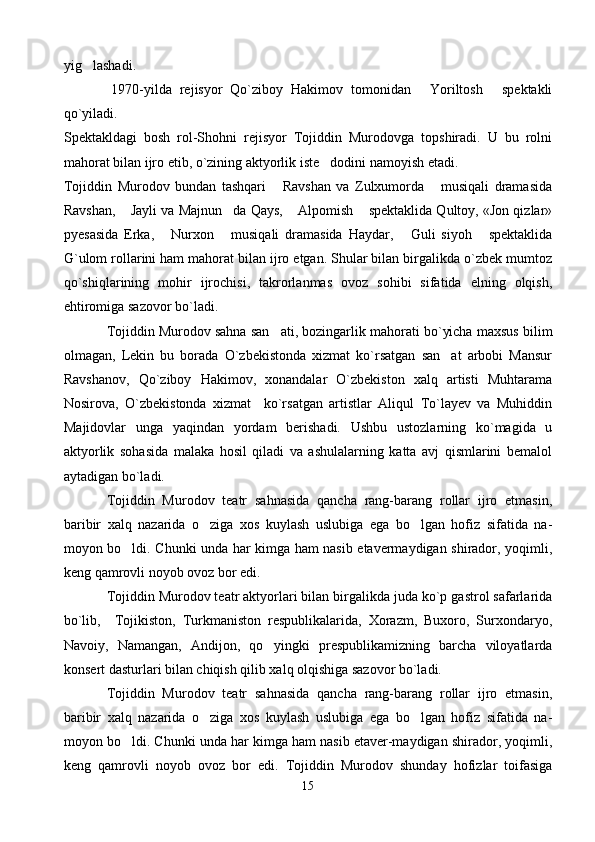 yig lashadi. 
            1970-yilda   rejisyor   Qo`ziboy   Hakimov   tomonidan   Yoriltosh   spektakli	
 
qo`yiladi. 
Spektakldagi   bosh   rol-Shohni   rejisyor   Tojiddin   Murodovga   topshiradi.   U   bu   rolni
mahorat bilan ijro etib, o`zining aktyorlik iste dodini namoyish etadi. 	

Tojiddin   Murodov   bundan   tashqari   Ravshan   va   Zulxumorda   musiqali   dramasida	
 
Ravshan,  Jayli va Majnun da Qays,  Alpomish  spektaklida Qultoy, «Jon qizlar»	
   
pyesasida   Erka,   Nurxon   musiqali   dramasida   Haydar,   Guli   siyoh   spektaklida	
   
G`ulom rollarini ham mahorat bilan ijro etgan. Shular bilan birgalikda o`zbek mumtoz
qo`shiqlarining   mohir   ijrochisi,   takrorlanmas   ovoz   sohibi   sifatida   elning   olqish,
ehtiromiga sazovor bo`ladi.
Tojiddin Murodov sahna san ati, bozingarlik mahorati bo`yicha maxsus bilim	

olmagan,   Lekin   bu   borada   O`zbekistonda   xizmat   ko`rsatgan   san at   arbobi   Mansur	

Ravshanov,   Qo`ziboy   Hakimov,   xonandalar   O`zbekiston   xalq   artisti   Muhtarama
Nosirova,   O`zbekistonda   xizmat     ko`rsatgan   artistlar   Aliqul   To`layev   va   Muhiddin
Majidovlar   unga   yaqindan   yordam   berishadi.   Ushbu   ustozlarning   ko`magida   u
aktyorlik   sohasida   malaka   hosil   qiladi   va   ashulalarning   katta   avj   qismlarini   bemalol
aytadigan bo`ladi. 
Tojiddin   Murodov   teatr   sahnasida   qancha   rang-barang   rollar   ijro   etmasin,
baribir   xalq   nazarida   o ziga   xos   kuylash   uslubiga   ega   bo lgan   hofiz   sifatida   na	
  -
moyon bo ldi. Chunki unda har kimga ham nasib etavermaydigan shirador, yoqimli,	

keng qamrovli noyob ovoz bor edi.
Tojiddin Murodov teatr aktyorlari bilan birgalikda juda ko`p gastrol safarlarida
bo`lib,     Tojikiston,   Turkmaniston   respublikalarida,   Xorazm,   Buxoro,   Surxondaryo,
Navoiy,   Namangan,   Andijon,   qo yingki   prespublikamizning   barcha   viloyatlarda	

konsert dasturlari bilan chiqish qilib xalq olqishiga sazovor bo`ladi. 
Tojiddin   Murodov   teatr   sahnasida   qancha   rang-barang   rollar   ijro   etmasin,
baribir   xalq   nazarida   o ziga   xos   kuylash   uslubiga   ega   bo lgan   hofiz   sifatida   na	
  -
moyon bo ldi. Chunki unda har kimga ham nasib etaver-maydigan shirador, yoqimli,	

keng   qamrovli   noyob   ovoz   bor   edi.   Tojiddin   Murodov   shunday   hofizlar   toifasiga
15 