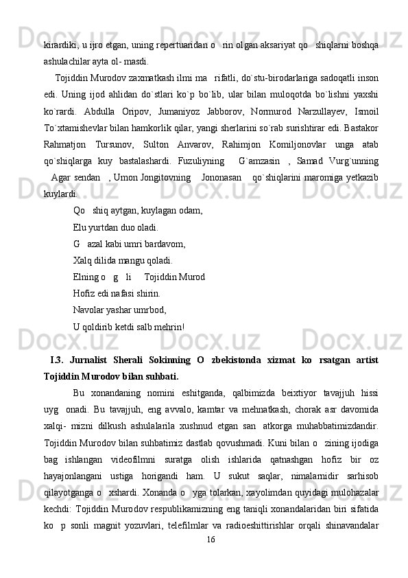 kirardiki, u ijro etgan, uning repertuaridan o rin ol gan aksariyat qo shiqlarni boshqa	
ashulachilar ayta ol- masdi.
      Tojiddin Murodov zaxmatkash ilmi ma rifatli, do`stu-birodarlariga sadoqatli inson	

edi.   Uning   ijod   ahlidan   do`stlari   ko`p   bo`lib,   ular   bilan   muloqotda   bo`lishni   yaxshi
ko`rardi.   Abdulla   Oripov,   Jumaniyoz   Jabborov,   Normurod   Narzullayev,   Ismoil
To`xtamishevlar bilan hamkorlik qilar, yangi sherlarini so`rab surishtirar edi. Bastakor
Rahmatjon   Tursunov,   Sulton   Anvarov,   Rahimjon   Komiljonovlar   unga   atab
qo`shiqlarga   kuy   bastalashardi.   Fuzuliyning   G`amzasin ,   Samad   Vurg`unning	
 
Agar sendan , Umon Jongitovning  Jononasan  qo`shiqlarini maromiga yetkazib	
   
kuylardi.  
Qo shiq aytgan, kuylagan odam,	

Elu yurtdan duo oladi.
G azal kabi umri bardavom,

Xalq dilida mangu qoladi.
Elning o g li   Tojiddin Murod 	
   
Hofiz edi nafasi shirin.
Navolar yashar umrbod,
U qoldirib ketdi salb mehrin!
  I.3.   Jurnalist   Sherali   Sokinning   O zbekistonda   xizmat   ko rsatgan   artist	
 
Tojiddin Murodov bilan suhbati.
Bu   xonandaning   nomini   eshitganda,   qalbimizda   beixtiyor   tavajjuh   hissi
uyg onadi.   Bu   tavajjuh,   eng   avvalo,   kamtar   va   mehnatkash,   chorak   asr   davomida	

xalqi-   mizni   dilkush   ashulalarila   xushnud   etgan   san atkorga   muhabbatimizdandir.	

Tojiddin Murodov bilan suhbatimiz dastlab qovushmadi. Kuni bilan o zining ijodiga	

bag ishlangan   videofilmni   suratga   olish   ishlarida   qatnashgan   hofiz   bir   oz	

hayajonlangani   ustiga   horigandi   ham.   U   sukut   saqlar,   nimalarnidir   sarhisob
qilayotganga o xshardi. Xonanda o yga tolarkan, xayolimdan quyidagi mulohazalar	
 
kechdi:   Tojiddin  Muro dov  respublikamizning  eng  taniqli   xonandalaridan  biri  sifatida
ko p   sonli   magnit   yozuvlari,   telefilmlar   va   radioeshittirishlar   orqali   shinavandalar	

16 