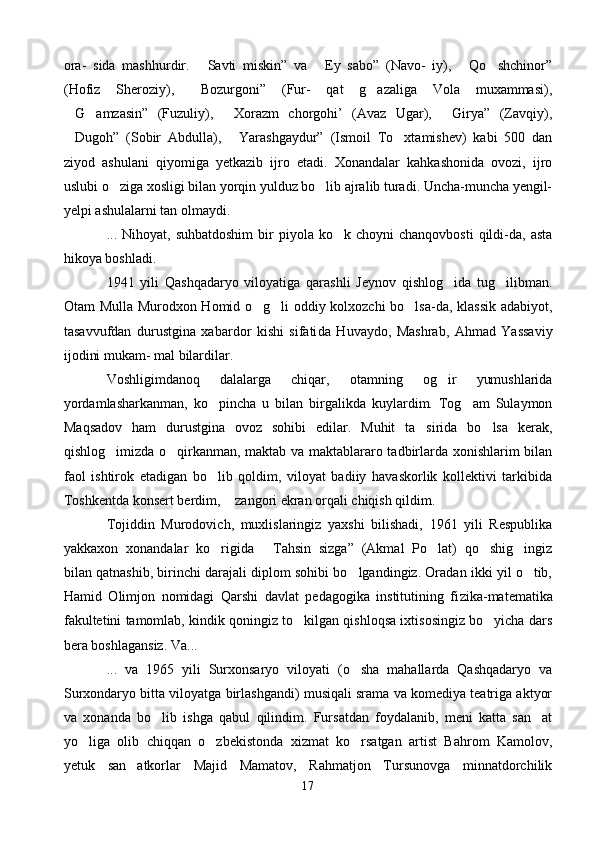 ora-   sida   mashhurdir.   Savti   miskin”   va   Ey   sabo”   (Navo-   iy),   Qo shchinor”   
(Hofiz   Sheroziy),   Bozurgoni”   (Fur-   qat   g azaliga   Vola   muxammasi),
 
G amzasin”   (Fuzuliy),   Xorazm   chorgohi’   (Avaz   Ugar),   Girya”   (Zavqiy),	
   
Dugoh”   (Sobir   Abdulla),   Yarashgaydur”   (Ismoil   To xtamishev)   kabi   500   dan
  
ziyod   ashulani   qiyomiga   yetkazib   ijro   etadi.   Xonandalar   kahkashonida   ovozi,   ijro
uslubi o ziga xosligi bilan yorqin yulduz bo lib ajralib turadi. Uncha-muncha yengil-	
 
yelpi ashulalarni tan olmaydi.
...  Nihoyat,  suhbatdoshim   bir  piyola  ko k  choyni  chanqovbosti  qildi-da,   asta	

hikoya boshladi.
1941   yili   Qashqadaryo   viloyatiga   qarashli   Jeynov   qishlog ida   tug ilibman.	
 
Otam Mulla Murodxon Homid o g li oddiy kolxozchi bo lsa-da, klassik adabiyot,	
  
tasavvufdan   durustgina   xabardor   kishi   sifati da   Huvaydo,   Mashrab,   Ahmad   Yassaviy
ijodini mukam- mal bilardilar.
Voshligimdanoq   dalalarga   chiqar,   otamning   og ir   yumushlarida	

yordamlasharkanman,   ko pincha   u   bilan   birgalikda   kuylardim.   Tog am   Sulaymon	
 
Maqsadov   ham   durustgina   ovoz   sohibi   edilar.   Muhit   ta sirida   bo lsa   kerak,	
 
qishlog imizda o qirkanman, maktab va maktablararo tadbirlarda xonishlarim bilan	
 
faol   ishtirok   etadigan   bo lib   qoldim,   viloyat   badiiy   havaskorlik   kollektivi   tarkibida	

Toshkentda konsert berdim,  zangori ekran orqali chiqish qildim.	

Tojiddin   Murodovich,   muxlislaringiz   yaxshi   bilishadi,   1961   yili   Respublika
yakkaxon   xonandalar   ko rigida   Tahsin   sizga”   (Akmal   Po lat)   qo shig ingiz	
    
bilan qatnashib, birinchi darajali diplom sohibi bo lgandingiz. Oradan ikki yil o tib,	
 
Hamid   Olimjon   nomidagi   Qarshi   davlat   pedagogika   institutining   fi zika-matematika
fakultetini tamomlab, kindik qoningiz to kilgan qishloqsa ixtisosingiz bo yicha dars	
 
bera boshlagansiz. Va...
...   va   1965   yili   Surxonsaryo   viloyati   (o sha   mahallarda   Qashqadaryo   va	

Surxondaryo bitta viloyatga birlashgandi) musiqali srama va komediya teatriga aktyor
va   xonanda   bo lib   ishga   qabul   qilindim.   Fursatdan   foydalanib,   meni   katta   san at	
 
yo liga   olib   chiqqan   o zbekistonda   xizmat   ko rsatgan   artist   Bahrom   Kamolov,	
  
yetuk   san atkorlar   Majid   Mamatov,   Rahmatjon   Tursunovga   minnatdorchilik	

17 