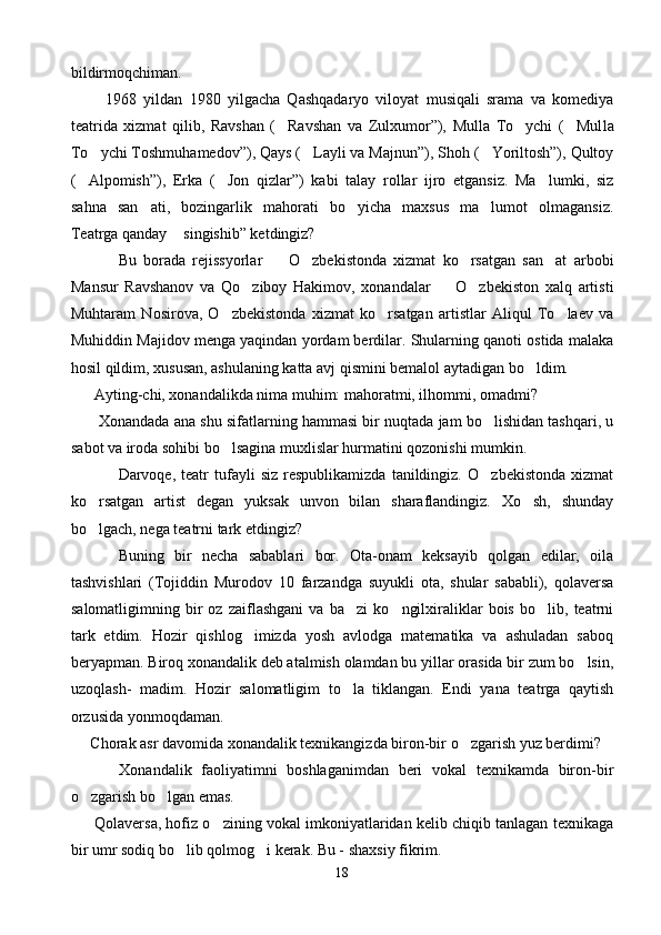 bildirmoqchiman.
          1968   yildan   1980   yilgacha   Qashqadaryo   viloyat   musiqali   srama   va   komediya
teatrida   xizmat   qilib,   Ravshan   ( Ravshan   va   Zulxumor”),   Mulla   To ychi   ( Mul   la
To ychi Toshmuhamedov”), Qays ( Layli va Majnun”), Shoh ( Yoriltosh”), Qultoy	
  
( Alpomish”),   Erka   ( Jon   qizlar”)   kabi   talay   rollar   ijro   etgansiz.   Ma lumki,   siz	
  
sahna   san ati,   bozingarlik   mahorati   bo yicha   maxsus   ma lumot   olmagansiz.	
  
Teatrga qanday  singishib” ketdingiz?	

Bu   borada   rejissyorlar     O zbekistonda   xizmat   ko rsatgan   san at   arbobi	
   
Mansur   Ravshanov   va   Qo ziboy   Hakimov,   xonandalar     O zbekiston   xalq   artisti	
  
Muhtaram   Nosirova,   O zbekistonda   xizmat   ko rsatgan   artistlar   Aliqul   To laev   va	
  
Muhiddin Majidov menga yaqindan yordam berdilar. Shularning qanoti ostida malaka
hosil qildim, xususan, ashulaning katta avj qismini bemalol aytadigan bo ldim.	

       Ayting-chi, xonandalikda nima muhim: mahoratmi, ilhommi, omadmi?
         Xonandada ana shu sifatlarning hammasi bir nuqtada jam bo lishidan tashqari, u	

sabot va iroda sohibi bo lsagina muxlislar hurmatini qozonishi mumkin.	

Darvoqe,  teatr   tufayli   siz   respublikamizda   tanildingiz.   O zbekistonda   xizmat	

ko rsatgan   artist   degan   yuksak   unvon   bilan   sharaflandingiz.   Xo sh,   shunday	
 
bo lgach, nega teatrni tark etdingiz?

Buning   bir   necha   sabablari   bor.   Ota-onam   keksayib   qolgan   edilar,   oila
tashvishlari   (Tojiddin   Murodov   10   farzandga   suyukli   ota,   shular   sababli),   qolaversa
salomatligimning   bir   oz   zaiflashgani   va   ba zi   ko ngilxiraliklar   bois   bo lib,   teatrni	
  
tark   etdim.   Hozir   qishlog imizda   yosh   avlodga   matematika   va   ashuladan   saboq	

beryapman. Biroq xonandalik deb atalmish olamdan bu yillar orasida bir zum bo lsin,	

uzoqlash-   madim.   Hozir   salomatligim   to la   tiklangan.   Endi   yana   teatrga   qaytish	

orzusida yonmoqdaman.
      Chorak asr davomida xonandalik texnikangizda biron-bir o zgarish yuz berdimi?	

          Xonandalik   faoliyatimni   boshlaganimdan   beri   vokal   texnikamda   biron-bir
o zgarish bo lgan emas.	
 
        Qolaversa, hofiz o zining vokal imkoniyatlaridan kelib chiqib tanlagan texnikaga	

bir umr sodiq bo lib qolmog i kerak. Bu - shaxsiy fikrim.	
 
18 