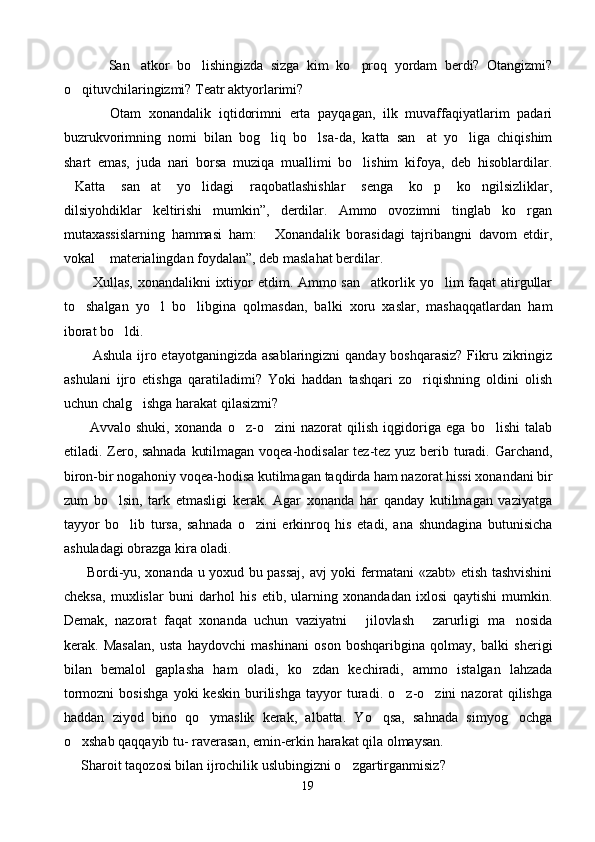             San atkor   bo lishingizda   sizga   kim   ko proq   yordam   berdi?   Otangizmi?  
o qituvchilaringizmi? Teatr aktyorlarimi?	

            Otam   xonandalik   iqtidorimni   erta   payqagan,   ilk   muvaffaqiyatlarim   padari
buzrukvorimning   nomi   bilan   bog liq   bo lsa-da,   katta   san at   yo liga   chiqishim	
   
shart   emas,   juda   nari   borsa   muziqa   muallimi   bo lishim   kifoya,   deb   hisoblardilar.	

Katta   san at   yo lidagi   raqobatlashishlar   senga   ko p   ko ngilsizliklar,	
    
dilsiyohdiklar   keltirishi   mumkin”,   derdilar.   Ammo   ovozimni   tinglab   ko rgan	

mutaxassislarning   hammasi   ham:   Xonandalik   borasidagi   tajribangni   davom   etdir,	

vokal  materialingdan foydalan”, deb maslahat berdilar.	

            Xullas, xonandalikni  ixtiyor etdim. Ammo san atkorlik yo lim faqat  atirgullar	
 
to shalgan   yo l   bo libgina   qolmasdan,   balki   xoru   xaslar,   mashaqqatlardan   ham	
  
iborat bo ldi.	

            Ashula ijro etayotganingizda asablaringizni  qanday boshqarasiz?  Fikru zikringiz
ashulani   ijro   etishga   qaratiladimi?   Yoki   haddan   tashqari   zo riqishning   oldini   olish	

uchun chalg ishga harakat qilasizmi?	

          Avvalo   shuki,   xonanda   o z-o zini   nazorat   qilish   iqgidoriga   ega   bo lishi   talab	
  
etiladi. Zero, sahnada kutilmagan voqea-hodisalar tez-tez yuz berib turadi. Garchand,
biron-bir nogahoniy voqea-hodisa kutilma gan taqdirda ham nazorat hissi xonandani bir
zum   bo lsin,   tark   etmasligi   kerak.   Agar   xonanda   har   qanday   kutilmagan   vaziyatga	

tayyor   bo lib   tursa,   sahnada   o zini   erkinroq   his   etadi,   ana   shundagina   butunisicha	
 
ashuladagi obrazga kira oladi.
          Bordi-yu, xonanda u yoxud bu passaj, avj yoki fermatani «zabt» etish tashvishini
cheksa,   muxlislar   buni   darhol   his   etib,   ularning   xonandadan   ixlosi   qaytishi   mumkin.
Demak,   nazorat   faqat   xonanda   uchun   vaziyatni   jilovlash   zarurligi   ma nosida	
  
kerak.   Masalan,   usta   haydovchi   mashinani   oson   boshqaribgina   qolmay,   balki   sherigi
bilan   bemalol   gaplasha   ham   ola di,   ko zdan   kechiradi,   ammo   istalgan   lahzada	

tormozni   bosishga   yoki   keskin   burilishga   tayyor   turadi.   o z-o zini   nazorat   qilishga	
 
haddan   ziyod   bino   qo ymaslik   kerak,   albatta.   Yo qsa,   sahnada   simyog ochga	
  
o xshab qaqqayib tu- raverasan, emin-erkin harakat qila olmaysan.	

      Sharoit taqozosi bilan ijrochilik uslubingizni o zgartirganmisiz?	

19 