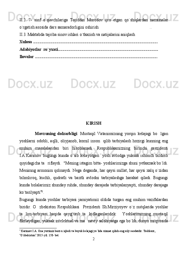II.2.   7-   sinf   o`quvchilariga   Tojiddin   Murodov   ijro   etgan   qo`shiqlardan   namunalar
o`rgatish  asosida dars samaradorligini oshirish . .
II.3.  Maktabda tajriba sinov ishlari o`tkazish va natijalarini aniqlash	

Xulosa .................................................................................................................. ...  
Adabiyotlar  ro`yxati................................................................................... ...........
Ilovalar ............................................................................................................. ......
KIRISH
                Mavzuning   dolzarbligi :   Mustaq il   Vatanimizning   yorqin   kelajagi   bo lgan	

yoshlarni   odobli,   aqlli,   oliyjanob,   komil   inson     qilib   tarbiyalash   hozirgi   kunning   eng
muhim   masalalaridan   biri   hisoblanadi.   Respublikamizning   birinchi   prezidenti
I.A.Karimov   bugungi   kunda   o`sib   kelayotgan     yosh   avlodga   yuksak   ishonch   bildirib
quyidagicha ta riflaydi.  "Mening istagim bitta- yoshlarimizga shuni yetkazsak bo`ldi.	

Menimng armonim qolmaydi. Nega deganda, har qaysi millat, har qaysi  xalq o`zidan
bilimliroq,   kuchli,   qudratli   va   baxtli   avlodni   tarbiyalashga   harakat   qiladi.   Bugungi
kunda bolalarimiz shunday ruhda, shunday darajada tarbiyalanyapti, shunday darajaga
ko`tarilyapti	
 1
.  
Bugungi   kunda   yoshlar   tarbiyasi   jamiyatimiz   oldida   turgan   eng   muhim   vazifalardan
biridir.   O zbekiston   Respublikasi     Prezidenti   S	
 h .Mirziyoyev   o`z   nutqlarida   yoshlar
ta lim-tarbiyasi   haqida   qayg`urib   ta kidlaganlaridek:   Yoshlarimizning   mustaqil	
  
fikrlaydigan, yuksak intelektual va ma naviy salohiyatga ega bo`lib, dunyo miqyosida	

1
  Karimov I.A. Ona yurtimiz baxt-u iqboli va buyuk kelajagi yo`lida xizmat qilish-eng oily saodatdir. Toshkent, 
O`zbekiston  2015-yil. 158- bet	
 
2 