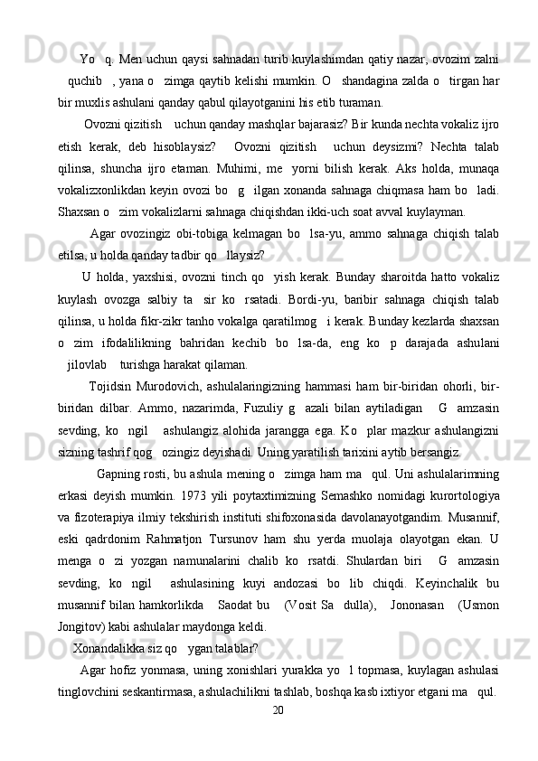          Yo q. Men uchun qaysi  sahnadan  turib kuylashimdan qatiy nazar, ovozim  zalni
quchib , yana o zimga qaytib kelishi mumkin. O shandagina zalda o tirgan har	
    
bir muxlis ashulani qanday qabul qilayotganini his etib turaman.
      Ovozni qizitish  uchun qanday mashqlar bajarasiz? Bir kunda nechta vokaliz ijro	
 
etish   kerak,   deb   hisoblaysiz?   Ovozni   qizitish   uchun   deysizmi?   Nechta   talab	
 
qilinsa,   shuncha   ijro   etaman.   Muhimi,   me yorni   bilish   kerak.   Aks   holda,   munaqa	

vokalizxonlikdan keyin ovozi  bo g ilgan xonanda sahnaga chiqmasa  ham bo ladi.	
  
Shaxsan o zim vokalizlarni sahnaga chiqishdan ikki-uch soat avval kuylayman.	

            Agar   ovozingiz   obi-tobiga   kelmagan   bo lsa-yu,   ammo   sahnaga   chiqish   talab	

etilsa, u holda qanday tadbir qo llaysiz?	

          U   holda,   yaxshisi,   ovozni   tinch   qo yish   kerak.   Bunday   sharoitda   hatto   vokaliz	

kuylash   ovozga   salbiy   ta sir   ko rsatadi.   Bordi-yu,   baribir   sahnaga   chiqish   talab	
 
qilinsa, u holda fikr-zikr tanho vokalga qaratilmog i kerak. Bunday kezlarda shaxsan	

o zim   ifodalilikning   bahridan   kechib   bo lsa-da,   eng   ko p   darajada   ashu	
   lani
jilovlab  turishga harakat qilaman.
 
            Tojidsin   Murodovich,   ashulalaringizning   ham masi   ham   bir-biridan   ohorli,   bir-
biridan   dilbar.   Ammo,   nazarimda,   Fuzuliy   g azali   bilan   aytiladigan   G amzasin	
  
sevding,   ko ngil   ashulangiz   alohida   jarangga   ega.   Ko plar   mazkur   ashulangizni	
  
sizning tashrif qog ozingiz deyishadi. Uning yaratilish tarixini aytib bersangiz.	

Gapning rosti, bu ashula mening o zimga ham ma qul. Uni ashulalarimning	
 
erkasi   deyish   mumkin.   1973   yili   poytaxtimizning   Semashko   nomidagi   ku rortologiya
va fizoterapiya ilmiy tekshirish institu ti shifoxonasida davolanayotgandim. Musannif,
eski   qadrdonim   Rahmatjon   Tursunov   ham   shu   yerda   muolaja   olayotgan   ekan.   U
menga   o zi   yozgan   namunalarini   chalib   ko rsatdi.   Shulardan   biri   G amzasin	
   
sevding,   ko ngil   ashulasining   kuyi   andozasi   bo lib   chiqdi.   Keyinchalik   bu	
  
musannif   bilan   hamkorlikda   Saodat   bu   (Vosit   Sa dulla),   Jononasan   (Usmon	
    
Jongitov) kabi ashulalar maydonga keldi.
      Xonandalikka siz qo ygan talablar?	

          Agar   hofiz  yonmasa,  uning  xonishlari   yurakka  yo l   topmasa,  kuylagan   ashulasi	

tinglovchini seskantirmasa, ashulachilikni tashlab, boshqa kasb ixtiyor etgani ma qul.	

20 