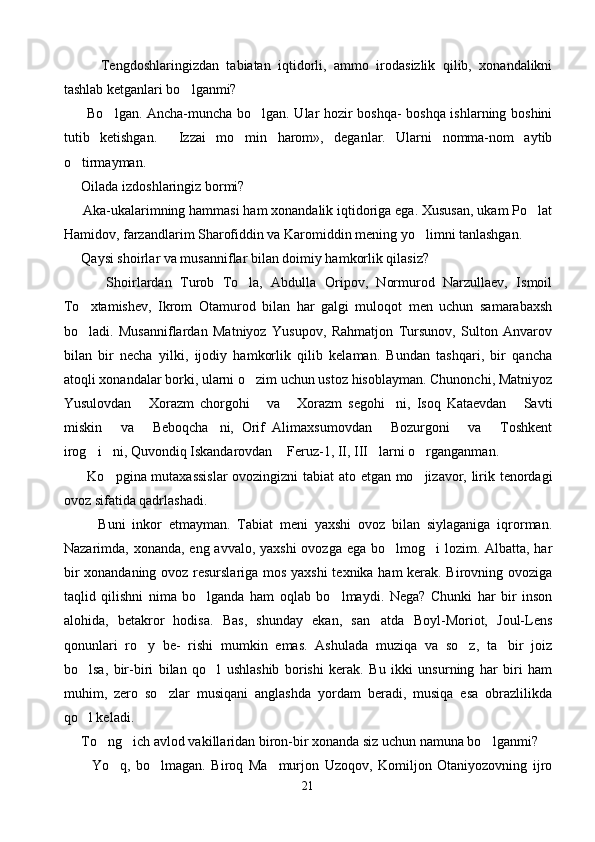           Tengdoshlaringizdan   tabiatan   iqtidorli,   ammo   irodasizlik   qilib,   xonandalikni
tashlab ketganlari bo lganmi?
          Bo lgan. Ancha-muncha bo lgan. Ular hozir boshqa- boshqa ishlarning boshini	
 
tutib   ketishgan.   Izzai   mo min   harom»,   deganlar.   Ularni   nomma-nom   aytib	
 
o tirmayman.	

      Oilada izdoshlaringiz bormi?
      Aka-ukalarimning hammasi ham xonandalik iqtidoriga ega. Xususan, ukam Po lat	

Hamidov, farzandlarim Sharofiddin va Karomiddin mening yo limni tanlashgan.	

      Qaysi shoirlar va musanniflar bilan doimiy hamkorlik qilasiz?
          Shoirlardan   Turob   To la,   Abdulla   Oripov,   Normurod   Narzullaev,   Ismoil	

To xtamishev,   Ikrom   Otamurod   bilan   har   galgi   muloqot   men   uchun   samarabaxsh	

bo ladi.   Musanniflardan   Matniyoz   Yusupov,   Rahmatjon   Tursunov,   Sulton   Anvarov

bilan   bir   necha   yilki,   ijodiy   hamkorlik   qilib   kelaman.   Bundan   tashqari,   bir   qancha
atoqli xonandalar borki, ularni o zim uchun ustoz hisoblayman. Chunonchi, Matniyoz	

Yusulovdan   Xorazm   chorgohi   va   Xorazm   segohi ni,   Isoq   Kataevdan   Savti	
    
miskin   va   Beboqcha ni,   Orif   Alimaxsumovdan   Bozurgoni   va   Toshkent	
     
irog i ni, Quvondiq Iskandarovdan  Feruz-1, II, III larni o rganganman.	
    
          Ko pgina mutaxassislar  ovozingizni tabiat ato etgan mo jizavor, lirik tenordagi	
 
ovoz sifatida qadrlashadi.
          Buni   inkor   etmayman.   Tabiat   meni   yaxshi   ovoz   bilan   siylaganiga   iqrorman.
Nazarimda, xonanda, eng avvalo, yaxshi  ovozga ega bo lmog i  lozim. Albatta, har	
 
bir xonandaning ovoz resurslariga mos yaxshi texnika ham  kerak. Birovning ovoziga
taqlid   qilishni   nima   bo lganda   ham   oqlab   bo lmaydi.   Nega?   Chunki   har   bir   inson	
 
alohida,   betakror   hodisa.   Bas,   shunday   ekan,   san atda   Boyl-Moriot,   Joul-Lens	

qonunlari   ro y   be-   rishi   mumkin   emas.   Ashulada   muziqa   va   so z,   ta bir   joiz	
  
bo lsa,   bir-biri   bilan   qo l   ushlashib   borishi   kerak.   Bu   ikki   unsurning   har   biri   ham	
 
muhim,   zero   so zlar   musiqani   anglashda   yordam   beradi,   musiqa   esa   obrazlilikda	

qo l keladi.	

      To ng ich avlod vakillaridan biron-bir xonanda siz uchun namuna bo lganmi?	
  
          Yo q,   bo lmagan.   Biroq   Ma murjon   Uzoqov,   Komiljon   Otaniyozovning   ijro	
  
21 
