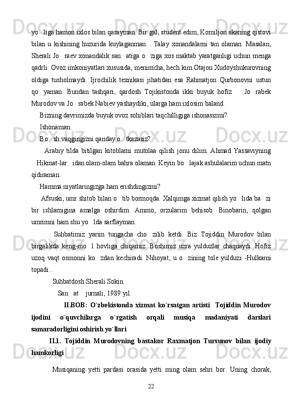 yo liga hamon ixlos bi lan qarayman. Bir gal, student edim, Komiljon akaning qistovi
bilan   u   kishining   huzurida   kuylaganman...   Talay   xonandalarni   tan   olaman.   Masalan,
Sherali Jo raev xonandalik san atiga o ziga xos maktab yaratganligi uchun menga	
  
qadrli. Ovoz imkoniyatlari xususida, menimcha, hech kim Otajon Xudoyshukurovning
oldiga   tusholmaydi.   Ijrochilik   texnikasi   jihatidan   esa   Rahmatjon   Qurbonovni   ustun
qo yaman.   Bundan   tashqari,   qardosh   Tojikistonda   ikki   buyuk   hofiz     Jo rabek	
  
Murodov va Jo rabek Nabiev yashaydiki, ularga ham ixlosim baland.	

      Bizning davrimizda buyuk ovoz sohiblari taqchilligiga ishonasizmi?
      Ishonaman.
      Bo sh vaqgingizni qanday o tkazasiz?	
 
          Arabiy   tilda   bitilgan   kitoblarni   mutolaa   qilish   jonu   dilim.   Ahmad   Yassaviyning
Hikmat-lar idan olam-olam bahra olaman. Keyin bo lajak ashulalarim uchun matn	
  
qidiraman.
      Hamma niyatlaringizga ham erishdingizmi?
      Afsuski, umr shitob bilan o tib bormoqda. Xalqimga xizmat qilish yo lida ba zi	
  
bir   ishlarnigina   amalga   oshirdim.   Ammo,   orzularim   behisob.   Binobarin,   qolgan
umrimni ham shu yo lda sarflayman.	

            Suhbatimiz   yarim   tungacha   cho zilib   ketdi.   Biz   Tojiddin   Murodov   bilan	

birgalikda   keng-mo l   hovliga   chiqamiz.   Boshimiz   uzra   yulduzlar   chaqnaydi.   Hofiz	

uzoq   vaqt   osmonni   ko zdan   kechiradi.   Nihoyat,   u   o zining   tole   yulduzi   -Hulkarni	
 
topadi...
Suhbatdosh Sherali Sokin.
San at  jurnali, 1989 yil.	
  
                        II.BOB:   O`zbekistonda   xizmat   ko`rsatgan   artisti     Tojiddin   Murodov
ijodini   o`quvchilarga   o`rgatish   orqali   musiqa   madaniyati   darslari
samaradorligini oshirish yo`llari 
          II.1.   Tojiddin   Murodovning   bastakor   Raxmatjon   Tursunov   bilan   ijodiy
hamkorligi
Musiqaning   yetti   pardasi   orasida   yetti   ming   olam   sehri   bor.   Uning   chorak,
22 