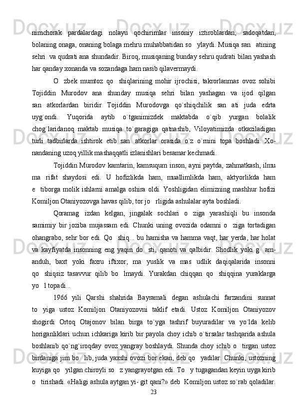 nimchorak   pardalardagi   nolayu   qochirimlar   insoniy   iztiroblardan,   sadoqatdan,
bolaning onaga, onaning bolaga mehru muhabbatidan so ylaydi. Musiqa san atining 
sehri  va qudrati ana shundadir. Biroq, musiqaning bunday sehru qudrati bilan yashash
har qanday xonanda va sozandaga ham nasib qilavermaydi.
              O zbek   mumtoz   qo shiqlarining   mohir   ijrochisi,   takrorlanmas   ovoz   sohibi	
 
Tojiddin   Murodov   ana   shun day   musiqa   sehri   bilan   yashagan   va   ijod   qilgan
san atkorlardan   biridir   Tojiddin   Murodovga   qo`shiqchilik   san ati   juda   edrta	
 
uyg`ondi.   Yuqorida   aytib   o`tganimizdek   maktabda   o`qib   yurgan   bolalik
chog`laridanoq   maktab   musiqa   to`garagiga   qatnashib,   Viloyatimizda   otkaziladigan
turli   tadbirlarda   ishtirok   etib   san atkorlar   orasida   o`z   o`rnini   topa   boshladi.   Xo	
 -
nandaning uzoq yillik mashaqqatli izlanishlari besamar kechmadi.
Tojiddin Murodov kamtarin, kamsuqum inson, ayni paytda, zahmatkash, ilmu
ma rifat   shaydosi   edi.   U   hofizlikda   ham,   muallimlikda   ham,   aktyorlikda   ham	

e tiborga   molik   ishlarni   amalga   oshira   oldi.   Yoshligidan   elimizning   mashhur   hofizi	

Komiljon Otaniyozovga havas qilib, tor jo rligida ashulalar ayta boshladi. 	

Qoramag izdan   kelgan,   jingalak   sochlari   o ziga   yarashiqli   bu   insonda	
 
samimiy   bir   joziba   mujassam   edi.   Chunki   uning   ovozida   odamni   o ziga   tortadigan	

ohangrabo, sehr bor edi. Qo shiq... bu hamisha va hamma vaqt, har yerda, har holat	

va   kayfiyatda   insonning   eng   yaqin   do sti,   qanoti   va   qalbidir.   Shodlik   yoki   g am-	
 
anduh,   baxt   yoki   faxru   iftixor,   ma yuslik   va   mas udlik   daqiqalarida   insonni
 
qo shiqsiz   tasavvur   qilib   bo lmaydi.   Yurakdan   chiqqan   qo shiqqina   yuraklarga	
  
yo l topadi...

1966   yili   Qarshi   shahrida   Bayramali   degan   ashulachi   farzandini   sunnat
to yiga   ustoz   Komiljon   Otaniyozovni   taklif   etadi.   Ustoz   Komiljon   Otaniyozov

shogirdi   Ortoq   Otajonov   bilan   birga   to`yga   tashrif   buyuradilar   va   yo`lda   kelib
horiganliklari uchun ichkariga kirib bir payola choy ichib o`tirsalar  tashqarida ashula
boshlanib   qo`ng`iroqday   ovoz   yangray   boshlaydi.   Shunda   choy   ichib   o tirgan   ustoz	

birdaniga jim bo lib, juda yaxshi ovozi bor ekan, deb qo yadilar. Chunki, ustozning	
 
kuyiga qo yilgan chiroyli so z yangrayotgan edi. To y tugagandan keyin uyga kirib	
  
o tirishadi. «Haligi ashula aytgan yi- git qani?» deb  Komiljon ustoz so`rab qoladilar.	

23 