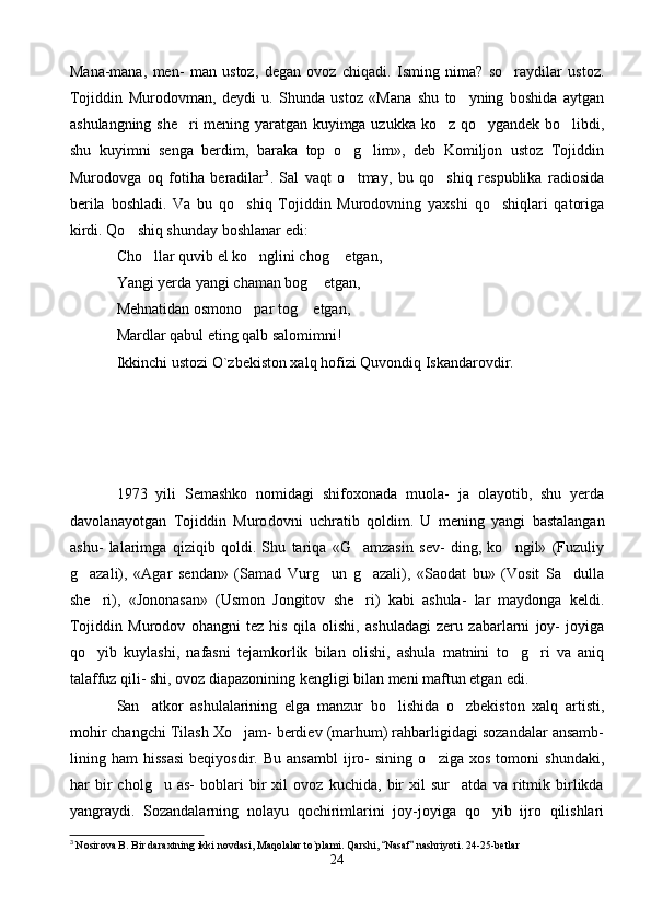 Mana-mana,   men-   man   ustoz,   degan   ovoz   chiqadi.   Isming   nima?   so raydilar   ustoz.
Tojiddin   Murodovman,   deydi   u.   Shunda   ustoz   «Mana   shu   to yning   boshida   aytgan	

ashulangning she ri  mening yaratgan kuyimga uzukka ko z qo ygandek bo libdi,	
   
shu   kuyimni   senga   berdim,   baraka   top   o g lim»,   deb   Komiljon   ustoz   Tojiddin	
 
Murodovga   oq   fotiha   beradilar 3
.   Sal   vaqt   o tmay,   bu   qo shiq   respublika   radiosida
 
berila   boshladi.   Va   bu   qo shiq   Tojiddin   Murodovning   yaxshi   qo shiqlari   qatoriga	
 
kirdi. Qo shiq shunday boshlanar edi:	

Cho llar quvib el ko nglini chog  etgan,	
  
Yangi yerda yangi chaman bog  etgan,	

Mehnatidan osmono par tog  etgan,	
 
Mardlar qabul eting qalb salomimni!
Ikkinchi ustozi O`zbekiston xalq hofizi Quvondiq Iskandarovdir.
1973   yili   Semashko   nomidagi   shifoxonada   muola-   ja   olayotib,   shu   yerda
davolanayotgan   Tojiddin   Muro dovni   uchratib   qoldim.   U   mening   yangi   bastalangan
ashu-   lalarimga   qiziqib   qoldi.   Shu   tariqa   «G amzasin   sev-   ding,   ko ngil»   (Fuzuliy	
 
g azali),   «Agar   sendan»   (Samad   Vurg un   g azali),   «Saodat   bu»   (Vosit   Sa dulla	
   
she ri),   «Jononasan»   (Usmon   Jongitov   she ri)   kabi   ashula-   lar   maydonga   keldi.	
 
Tojiddin   Murodov   ohangni   tez   his   qila   olishi,   ashuladagi   zeru   zabarlarni   joy-   joyiga
qo yib   kuylashi,   nafasni   tejamkorlik   bilan   olishi,   ashula   matnini   to g ri   va   aniq
  
talaffuz qili- shi, ovoz diapazonining kengligi bilan meni maftun etgan edi.
San atkor   ashulalarining   elga   manzur   bo lishida   o zbekiston   xalq   artisti,	
  
mohir changchi Tilash Xo jam- berdiev (marhum) rahbarligidagi sozandalar ansamb-	

lining   ham   hissasi   beqiyosdir.   Bu   ansambl   ijro-   sining   o ziga   xos   tomoni   shundaki,	

har   bir   cholg u   as-   boblari   bir   xil   ovoz   kuchida,   bir   xil   sur atda   va   ritmik   birlikda	
 
yangraydi.   Sozandalarning   nolayu   qochirimlarini   joy-joyiga   qo yib   ijro   qilishlari	

3
 Nosirova B. Bir daraxtning ikki novdasi, Maqolalar to`plami. Qarshi,  Nasaf  nashriyoti. 24-25-betlar	
 
24 