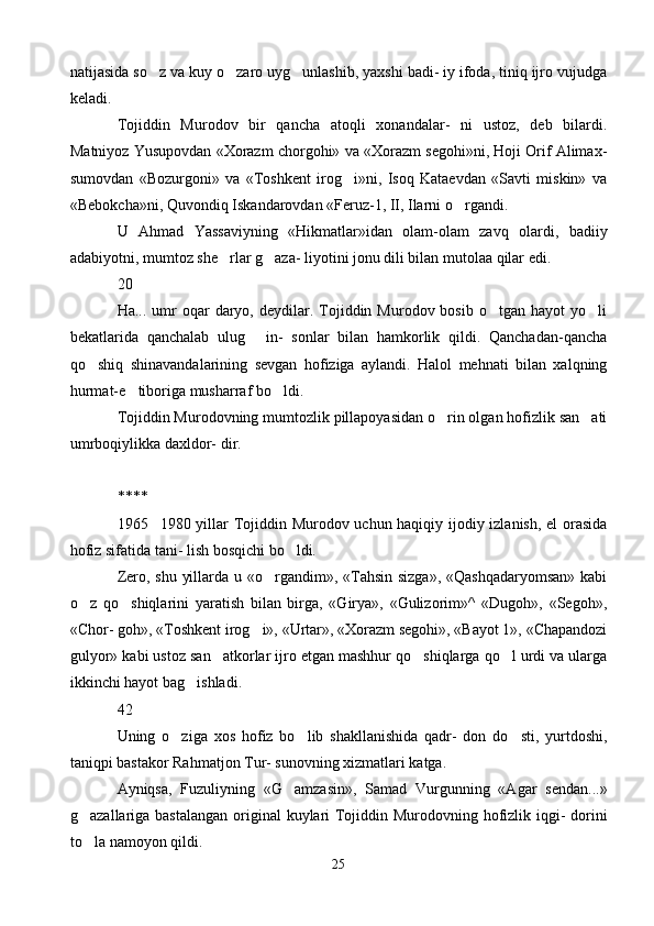 natijasida so z va kuy o zaro uyg unlashib, yaxshi badi- iy ifoda, tiniq ijro vujudga  
keladi.
Tojiddin   Murodov   bir   qancha   atoqli   xonandalar-   ni   ustoz,   deb   bilardi.
Matniyoz Yusupovdan «Xorazm chorgohi» va «Xorazm segohi»ni, Hoji Orif Alimax-
sumovdan   «Bozurgoni»   va   «Toshkent   irog i»ni,   Isoq   Kataevdan   «Savti   miskin»   va	

«Bebokcha»ni, Quvondiq Iskandarovdan «Feruz-1, II, Ilarni o rgandi.	

U   Ahmad   Yassaviyning   «Hikmatlar»idan   olam-olam   zavq   olardi,   badiiy
adabiyotni, mumtoz she rlar g aza- liyotini jonu dili bilan mutolaa qilar edi.	
 
20
Ha...  umr   oqar  daryo,  deydilar.  Tojiddin  Murodov  bosib   o tgan   hayot   yo li	
 
bekatlarida   qanchalab   ulug   in-   sonlar   bilan   hamkorlik   qildi.   Qanchadan-qancha	

qo shiq   shinavandalarining   sevgan   hofiziga   aylandi.   Halol   mehnati   bilan   xalqning	

hurmat-e tiboriga musharraf bo ldi.	
 
Tojiddin Murodovning mumtozlik pillapoyasidan o rin olgan hofizlik san ati	
 
umrboqiylikka daxldor- dir.
****
1965 1980 yillar Tojiddin Murodov uchun haqiqiy ijodiy izlanish, el orasida	

hofiz sifatida tani- lish bosqichi bo ldi.	

Zero, shu yillarda u «o rgandim», «Tahsin sizga», «Qashqadaryomsan»  kabi	

o z   qo shiqlarini   yaratish   bilan   birga,   «Girya»,   «Gulizorim»^   «Dugoh»,   «Segoh»,	
 
«Chor- goh», «Toshkent irog i», «Urtar», «Xorazm segohi», «Bayot 1», «Chapandozi	

gulyor» kabi ustoz san atkorlar ijro etgan mashhur qo shiqlarga qo l urdi va ularga	
  
ikkinchi hayot bag ishladi.	

42
Uning   o ziga   xos   hofiz   bo lib   shakllanishida   qadr-   don   do sti,   yurtdoshi,	
  
taniqpi bastakor Rahmatjon Tur- sunovning xizmatlari katga.
Ayniqsa,   Fuzuliyning   «G amzasin»,   Samad   Vurgunning   «Agar   sendan...»	

g azallariga bastalangan ori	
 ginal kuylari  Tojiddin Murodovning hofizlik iqgi- dorini
to la namoyon qildi.

25 