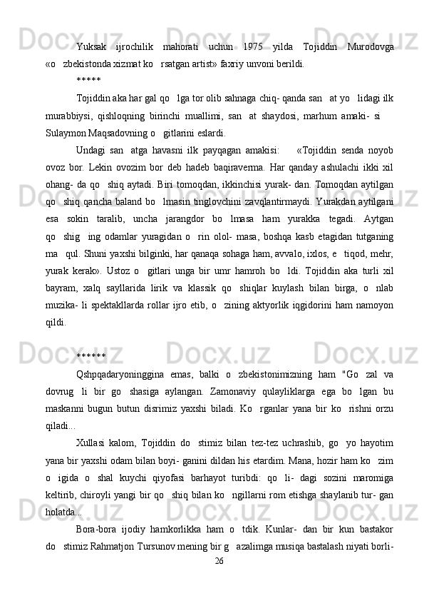 Yuksak   ijrochilik   mahorati   uchun   1975   yilda   To jiddin   Murodovga
«o zbekistonda xizmat ko rsatgan ar  tist» faxriy unvoni berildi.
*****
Tojiddin aka har gal qo lga tor olib sahnaga chiq- qanda san at yo lidagi ilk	
  
murabbiysi,   qishloqning   birinchi   muallimi,   san at   shaydosi,   marhum   amaki-   si  	
 
Sulaymon Maqsadovning o gitlarini eslardi.	

Undagi   san atga   havasni   ilk   payqagan   amakisi:     «Tojiddin   senda   noyob	
 
ovoz   bor.   Lekin   ovozim   bor   deb   hadeb   baqiraverma.   Har   qanday   ashulachi   ikki   xil
ohang- da qo shiq aytadi. Biri  tomoqdan, ikkinchisi  yurak- dan. Tomoqdan aytilgan	

qo shiq  qancha  baland bo lmasin  tinglovchini   zavqlantirmaydi.  Yurakdan aytilgani	
 
esa   sokin   taralib,   uncha   jarangdor   bo lmasa   ham   yurakka   tegadi.   Aytgan	

qo shig ing   odamlar   yuragidan   o rin   olol-   masa,   boshqa   kasb   etagidan   tutganing	
  
ma qul. Shuni yaxshi bilginki, har qanaqa sohaga ham, avvalo, ixlos, e tiqod, mehr,
 
yurak   kerak».   Ustoz   o gitlari   unga   bir   umr   hamroh   bo ldi.   Tojid	
  din   aka   turli   xil
bayram,   xalq   sayllarida   lirik   va   klassik   qo shiqlar   kuylash   bilan   birga,   o nlab	
 
muzika-   li   spektakllarda   rollar   ijro   etib,   o zining   aktyorlik   iqgidorini   ham   namoyon	

qildi.
******
Qshpqadaryoninggina   emas,   balki   o zbekistonimizning   ham   "Go zal   va	
 
dovrug li   bir   go shasiga   aylangan.   Zamonaviy   qulayliklarga   ega   bo lgan   bu	
  
maskanni   bugun   butun   disrimiz   yaxshi   biladi.   Ko rganlar   yana   bir   ko rishni   orzu	
 
qiladi...
Xullasi   kalom,   Tojiddin   do stimiz   bilan   tez-tez   uchrashib,   go yo   hayotim	
 
yana bir yaxshi odam bilan boyi- ganini dildan his etardim. Mana, hozir ham ko zim	

o igida   o shal   kuychi   qiyofasi   barhayot   turibdi:   qo li-   dagi   sozini   maromiga	
  
keltirib, chiroyli yangi bir qo shiq bilan ko ngillarni rom etishga shaylanib tur- gan	
 
holatda...
Bora-bora   ijodiy   hamkorlikka   ham   o tdik.   Kunlar-   dan   bir   kun   bastakor	

do stimiz Rahmatjon Tursunov mening bir g azalimga musiqa bastalash niyati borli-	
 
26 