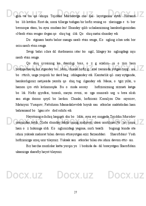 gini   va   bu   qo shiqni   Tojiddin   Murodovga   mo ljal-   layotganini   aytdi.   Xursand 
bo lib ketdim. Rost-da, nomi tillarga tushgan bir hofiz sening so zlaringga e ti- bor	
  
bermoqsa   ekan, bu  ayni   mudsao-ku!   Shunday qilib  uchalamizning hamkorligimizdan
«Nasib etsin senga» degan qo shiq tug ildi. Qo shiq matni shunday edi:	
  
Do stginam baxtu bahor mangu nasib etsin senga, Ko ngling ichra neki bor	
 
orzu nasib etsin senga.
Sevgi   bahri   ichra   dil   durdonasin   istar   ko ngil,   Izlagay   ko nglingdagi   inju	
 
nasib etsin senga.
Qo shiq   ijrosining   ko rkamligi   bois,   o z   g azalim-   ni   o zim   ham	
    
boshqacharoq his etganday bo ldim, chunki hofiz g azal zaminida yotgan tuyg uni	
  
bo rttirib, unga yoqimli bir dard bag ishlaganday edi. Kamtarlik qil- may aytganda,	
 
hamkorligimiz   natijasida   yaxshi   qo shiq   tug ilganday   edi.   Mana,   o tgiz   yilki,   u	
  
hamon   ijro   etib   kelinmoqda.   Bu   o rinda   asosiy     hofizimizning   xizmati   katga
 
bo ldi.   Hofiz   qiyofasi,   timsoli,   mayin   ovozi,   so zga   munosib   urg u   bera   olish	
  
san atiga   doimo   qoyil   bo lardim.   Chunki,   hofizimiz   Komiljon   Ota-   niyozov,
 
Matniyoz   Yusupov,   Fattohxon   Mamadalievdek   buyuk   san atkorlar   maktabidan   ham	

bahramand bo lgan iste dod sohibi edi.	
 
Hayotning achchiq haqiqati shu bo ldiki, ayni avj nuqgada Tojiddin Murodov	

oramizdan ketdi. Xudsi shunday takdir uning xushovoz ukasi unutilmas Po lat- jonni	

ham   o z   hukmiga   oldi.   Ko nglimizdagi   yagona,   nurli   tasalli     bugungi   kunda   ota	
  
ishini yuksak mahorat bilan davom ettirayotgan aziz farzanddari   Sharofidsin! Yosh	

hofizimizga uzoq umr tilaymiz. Yuksak san atkorlar bilan ota ishini davom ettir- sin.	

Biz barcha muxlislar katta yorqin yo l boshida da- dil borayotgan Sharofidsin

ukamizga sharafiy hayot tilaymiz.
27 