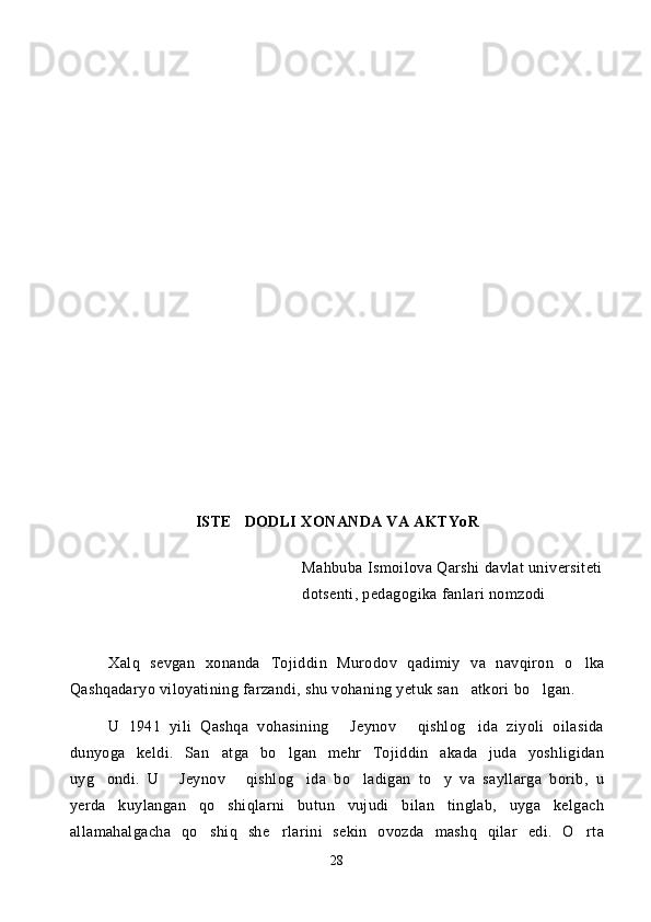 ISTE DODLI XONANDA VA AKTYoR 
Mahbuba Ismoilova Qarshi davlat universiteti
dotsenti, pedagogika fanlari nomzodi
Xalq   sevgan   xonanda   Tojiddin   Murodov   qadimiy   va   navqiron   o lka	

Qashqadaryo viloyatining farzandi, shu vohaning yetuk san atkori bo lgan. 	
 
U   1941   yili   Qashqa   vohasining   Jeynov   qishlog ida   ziyoli   oilasida	
  
dunyoga   keldi.   San atga   bo lgan   mehr   Tojiddin   akada   juda   yoshligidan	
 
uyg ondi.   U   Jeynov   qishlog ida   bo ladigan   to y   va   sayllarga   borib,   u	
     
yerda   kuylangan   qo shiqlarni   butun   vujudi   bilan   tinglab,   uyga   kelgach	

allamahalgacha   qo shiq   she rlarini   sekin   ovozda   mashq   qilar   edi.   O rta	
  
28 