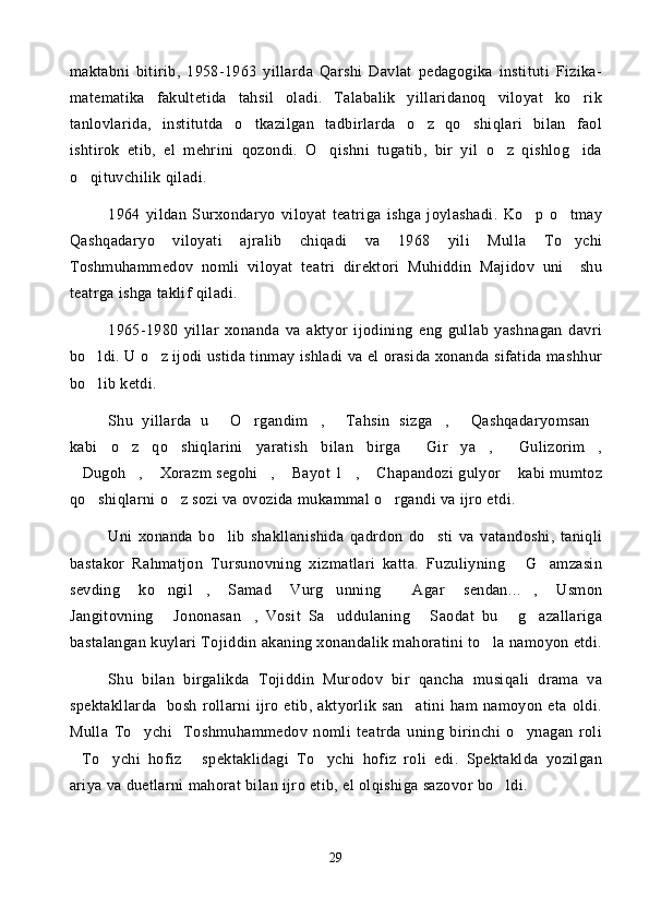 maktabni   bitirib,   1958-1963   yillarda   Qarshi   Davlat   pedagogika   instituti   Fizika-
matematika   fakultetida   tahsil   oladi.   Talabalik   yillaridanoq   viloyat   ko rik
tanlovlarida,   institutda   o tkazilgan   tadbirlarda   o z   qo shiqlari   bilan   faol	
  
ishtirok   etib,   el   mehrini   qozondi.   O qishni   tugatib,   bir   yil   o z   qishlog ida	
  
o qituvchilik qiladi. 	

1964   yildan   Surxondaryo   viloyat   teatriga   ishga   joylashadi.   Ko p   o tmay	
 
Qashqadaryo   viloyati   ajralib   chiqadi   va   1968   yili   Mulla   To ychi	

Toshmuhammedov   nomli   viloyat   teatri   direktori   Muhiddin   Majidov   uni     shu
teatrga ishga taklif qiladi. 
1965-1980   yillar   xonanda   va   aktyor   ijodining   eng   gullab   yashnagan   davri
bo ldi. U o z ijodi ustida tinmay ishladi va el orasida xonanda sifatida mashhur	
 
bo lib ketdi. 

Shu   yillarda   u   O rgandim ,   Tahsin   sizga ,   Qashqadaryomsan	
      
kabi   o z   qo shiqlarini   yaratish   bilan   birga   Gir ya ,   Gulizorim ,	
      
Dugoh ,  Xorazm segohi ,  Bayot 1 ,  Chapandozi gulyor  kabi mumtoz	
       
qo shiqlarni o z sozi va ovozida mukammal o rgandi va ijro etdi. 	
  
Uni   xonanda   bo lib   shakllanishida   qadrdon   do sti   va   vatandoshi,   taniqli	
 
bastakor   Rahmatjon   Tursunovning   xizmatlari   katta.   Fuzuliyning   G amzasin	
 
sevding   ko ngil ,   Samad   Vurg unning   Agar   sendan... ,   Usmon	
    
Jangitovning   Jononasan ,   Vosit   Sa uddulaning   Saodat   bu   g azallariga
     
bastalangan kuylari Tojiddin akaning xonandalik mahoratini to la namoyon etdi.	

Shu   bilan   birgalikda   Tojiddin   Murodov   bir   qancha   musiqali   drama   va
spektakllarda     bosh   rollarni   ijro   etib,   aktyorlik   san atini   ham   namoyon   eta   oldi.	

Mulla   To ychi     Toshmuhammedov   nomli   teatrda   uning   birinchi   o ynagan   roli	
 
To ychi   hofiz   spektaklidagi   To ychi   hofiz   roli   edi.   Spektaklda   yozilgan	
   
ariya va duetlarni mahorat bilan ijro etib, el olqishiga sazovor bo ldi.	

29 