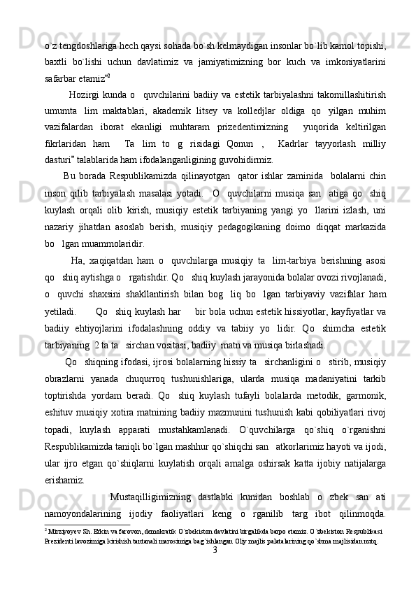 o`z tengdoshlariga hech qaysi sohada bo`sh kelmaydigan insonlar bo`lib kamol topishi,
baxtli   bo`lishi   uchun   davlatimiz   va   jamiyatimizning   bor   kuch   va   imkoniyatlarini
safarbar etamiz 2
              Hozirgi   kunda   o quvchilarini   badiiy  va   estetik   tarbiyalashni   takomillashitirish	

umumta lim   maktablari,   akademik   litsey   va   kolledjlar   oldiga   qo yilgan   muhim	
 
vazifalardan   iborat   ekanligi   muhtaram   prizedentimizning     yuqorida   keltirilgan
fikrlaridan   ham   Ta lim   to g risidagi   Qonun ,   Kadrlar   tayyorlash   milliy	
     
dasturi  talablarida ham ifodalanganligining guvohidirmiz.	
          
          Bu   borada   Respublikamizda   qilinayotgan     qator   ishlar   zaminida     bolalarni   chin
inson   qilib   tarbiyalash   masalasi   yotadi.     O quvchilarni   musiqa   san atiga   qo shiq	
  
kuylash   orqali   olib   kirish,   musiqiy   estetik   tarbiyaning   yangi   yo llarini   izlash,   uni	

nazariy   jihatdan   asoslab   berish,   musiqiy   pedagogikaning   doimo   diqqat   markazida
bo lgan muammolaridir. 	

            Ha,   xaqiqatdan   ham   o quvchilarga   musiqiy   ta lim-tarbiya   berishning   asosi	
 
qo shiq aytishga o rgatishdir. Qo shiq kuylash jarayonida bolalar ovozi rivojlanadi,	
  
o quvchi   shaxsini   shakllantirish   bilan   bog liq   bo lgan   tarbiyaviy   vazifalar   ham
  
yetiladi.           Qo shiq kuylash har   bir bola uchun estetik hissiyotlar, kayfiyatlar va	
 
badiiy   ehtiyojlarini   ifodalashning   oddiy   va   tabiiy   yo lidir.   Qo shimcha   estetik	
 
tarbiyaning  2 ta ta sircha	
 n  vositasi ,  badiiy  matn va musiqa birlashadi. 
        Qo shiqning ifodasi, ijrosi bolalarning hissiy ta sirchanligini o stirib, musiqiy	
  
obrazlarni   yanada   chuqurroq   tushunishlariga,   ularda   musiqa   madaniyatini   tarkib
toptirishda   yordam   beradi.   Qo shiq   kuylash   tufayli   bolalarda   metodik,   garmonik,	

eshituv musiqiy xotira matnining badiiy mazmunini tushunish kabi qobiliyatlari  rivoj
topadi,   kuylash   apparati   mustahkamlanadi.   O`quvchilarga   qo`shiq   o`rganishni
Respublikamizda taniqli bo`lgan mashhur qo`shiqchi san atkorlarimiz hayoti va ijodi	
 ,
ular   ijro   etgan   qo`shiqlarni   kuylatish   orqali   amalga   oshirsak   katta   ijobiy   natijalarga
erishamiz.        
                  Mustaqilligimizning   dastlabki   kunidan   boshlab   o zbek   san ati	
 
namoyondalarining   ijodiy   faoliyatlari   keng   o rganilib   targ ibot   qilinmoqda.	
 
2
 Mirziyoyev Sh. Erkin va farovon, demokratik O`zbekiston davlatini birgalikda barpo etamiz. O`zbekiston Respublikasi 
Prezidenti lavozimiga kirishish tantanali marosimiga bag`ishlangan Oliy majlis palatalarining qo`shma majlisidan nutq. 
3 