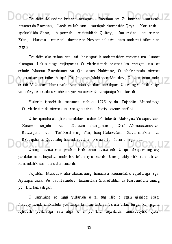 Tojiddin   Murodov   bundan   tashqari   Ravshan   va   Zulhumor   musiqali 
dramasida Ravshan,  Layli va Majnun  musiqali dramasida Qays,  Yoriltosh	
   
spektaklida   Shox,   Alpomish   spektaklida   Qultoy,   Jon   qizlar   pe sasida
    
Erka,   Nurxon   musiqali   dramasida   Haydar   rollarini   ham   mahorat   bilan   ijro	
 
etgan. 
Tojiddin   aka   sahna   san ati,   bozingarlik   mahoratidan   maxsus   ma lumot	
 
olmagan.   Lekin   unga   rejisyorlar   O zbekistonda   xizmat   ko rsatgan   san at	
  
arbobi   Mansur   Ravshanov   va   Qo zibov   Hakimov,   O zbekistonda   xizmat
 
ko rsatgan   artistlar   Aliqul   To laev   va   Muhiddin   Majidov,   O zbekiston   xalq	
  
artisti  Muxtaram Nosirovalar yaqindan yordam berishgan.  Ularning mehribonligi
va tarbiyasi ostida u mohir aktyor va xonanda darajasiga ko tarildi. 	

Yuksak   ijrochilik   mahorati   uchun   1975   yilda   Tojiddin   Murodovga
O zbekistonda xizmat ko rsatgan artist  faxriy unvoni berildi. 	
   
U bir qancha atoqli xonandalarni ustoz deb bilardi. Matniyoz Yusupovdaan
Xorazm   segohi   va   Xorazm   chorgohini ,   Orif   Alimaxsumovdan
   
Bozurgoni   va   Toshkent   irog i”ni,   Isoq   Kataevdan   Savti   miskin   va
     
Beboqcha”ni Quvondiq Iskandarovdan  Feruz I-II  larni o rganadi. 
   
Uning     ovozi   mo jizakor   lirik   tenor   ovozi   edi.   U   qo shiqlarining   avj	
 
pardalarini   nihoyatda   mohirlik   bilan   ijro   etardi.   Uning   aktyorlik   san atidan	

xonandalik san ati ustun turardi. 	

Tojiddin   Murodov   aka-ukalarining   hammasi   xonandalik   iqtidoriga   ega.
Ayniqsa   ukasi   Po lat   Hamidov,   farzandlari   Sharofiddin   va   Karomiddin   uning	

yo lini tanlashgan. 	

U   umrining   so nggi   yillarida   o zi   tug ilib   o sgan   qishlog idagi	
    
Navoiy   nomli   maktabda   yoshlarga   ta lim-tarbiya   berish   bilan   birga,   ko pgina	
 
iqtidorli   yoshlarga   san atga   o z   yo lini   topishida   murabbiylik   qildi.	
  
30 